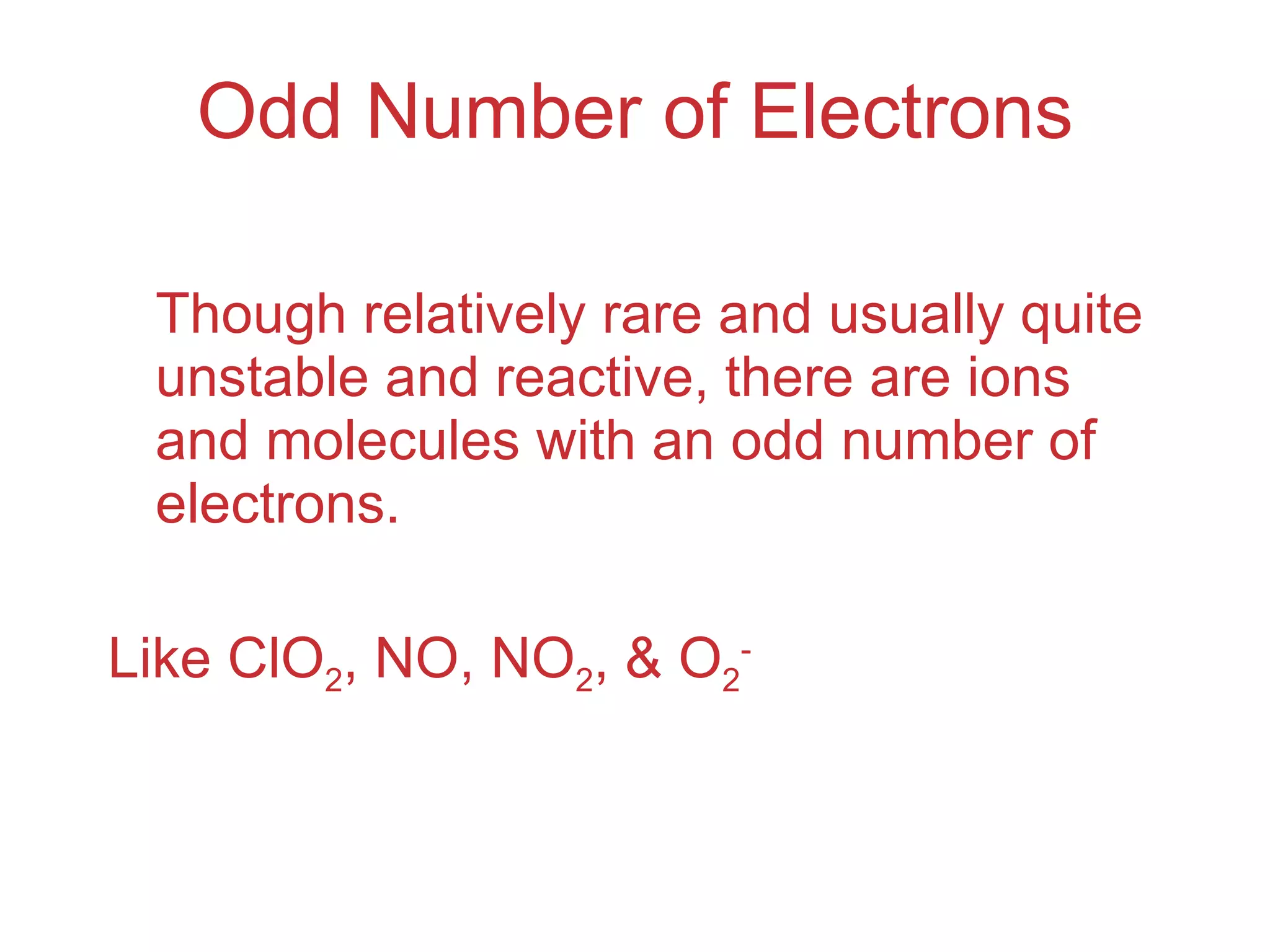 Odd Number of Electrons Though relatively rare and usually quite unstable and reactive, there are ions and molecules with an odd number of electrons. Like ClO 2 , NO, NO 2 , & O 2 - 