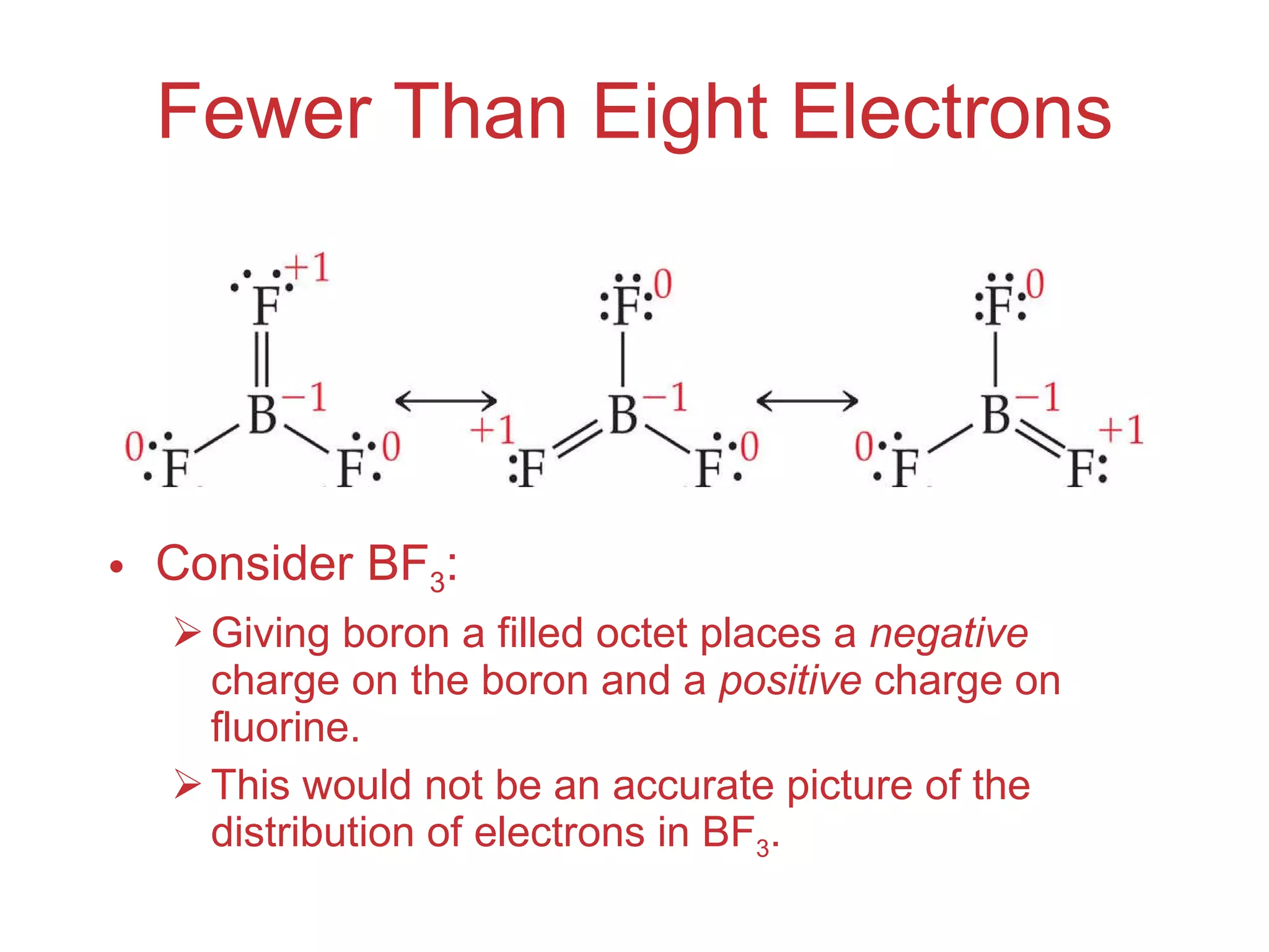 Fewer Than Eight Electrons Consider BF 3 : Giving boron a filled octet places a  negative  charge on the boron and a  positive  charge on fluorine. This would not be an accurate picture of the distribution of electrons in BF 3 . 