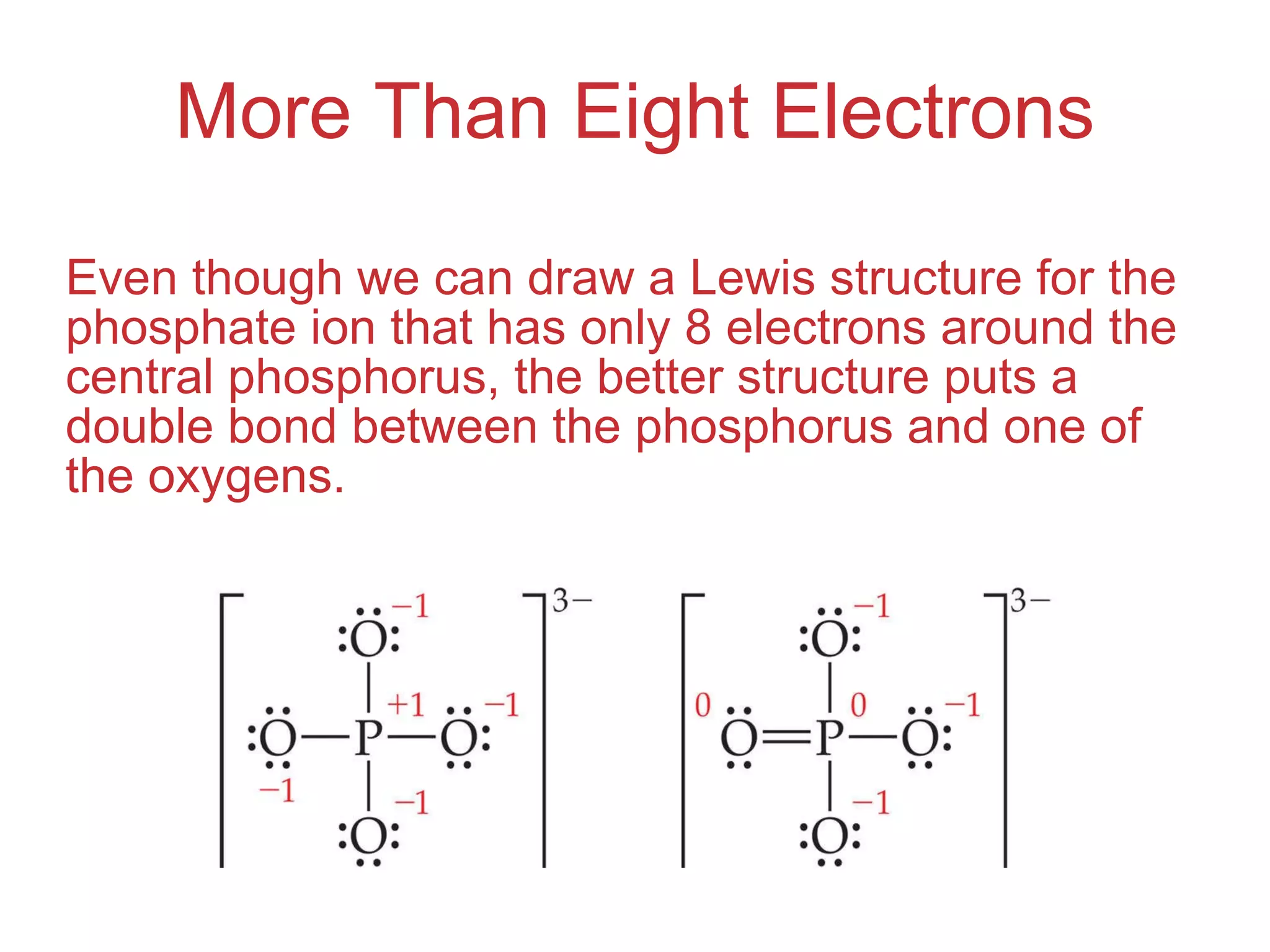 More Than Eight Electrons Even though we can draw a Lewis structure for the phosphate ion that has only 8 electrons around the central phosphorus, the better structure puts a double bond between the phosphorus and one of the oxygens. 