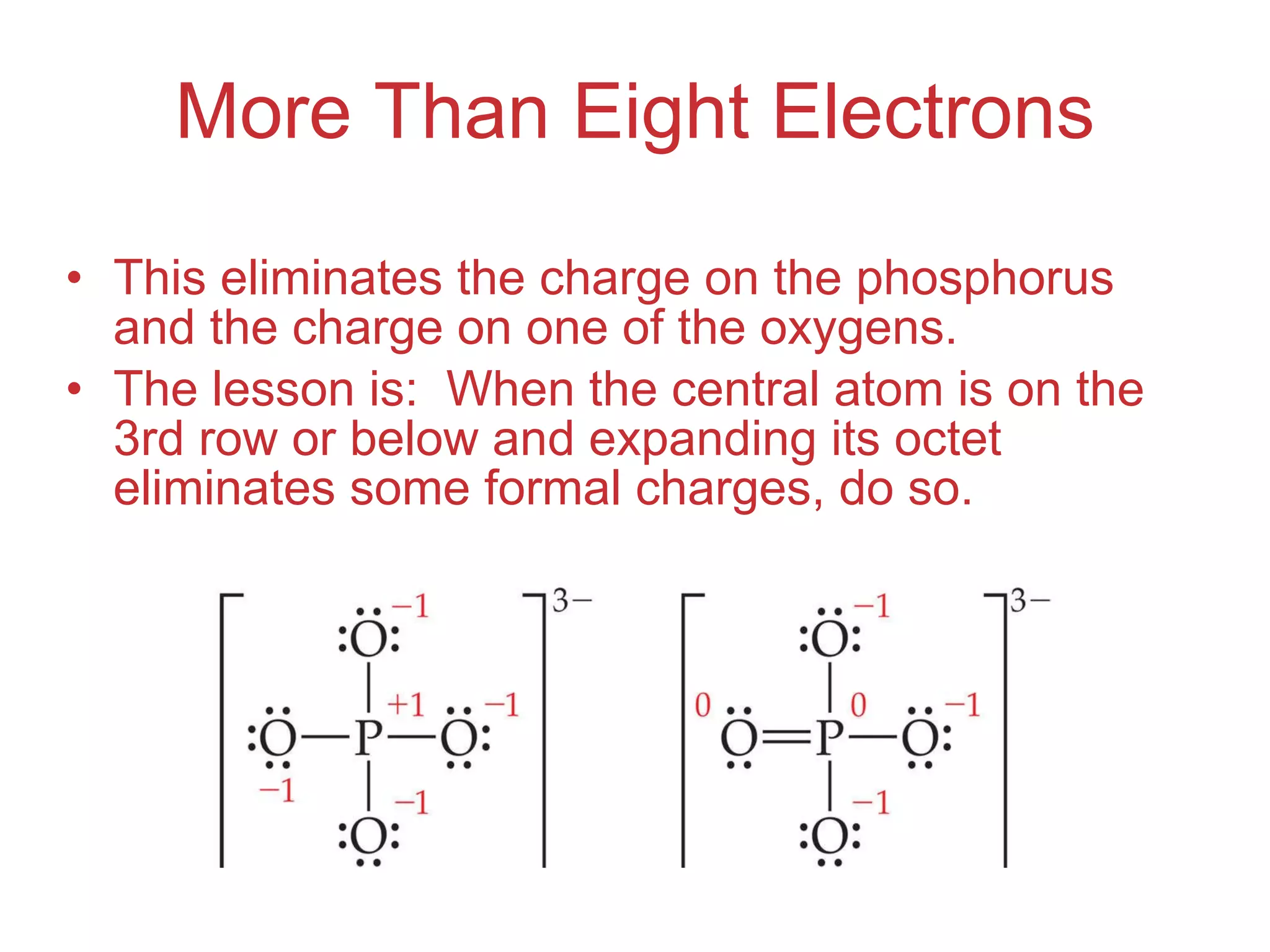 More Than Eight Electrons This eliminates the charge on the phosphorus and the charge on one of the oxygens. The lesson is:  When the central atom is on the 3rd row or below and expanding its octet eliminates some formal charges, do so. 