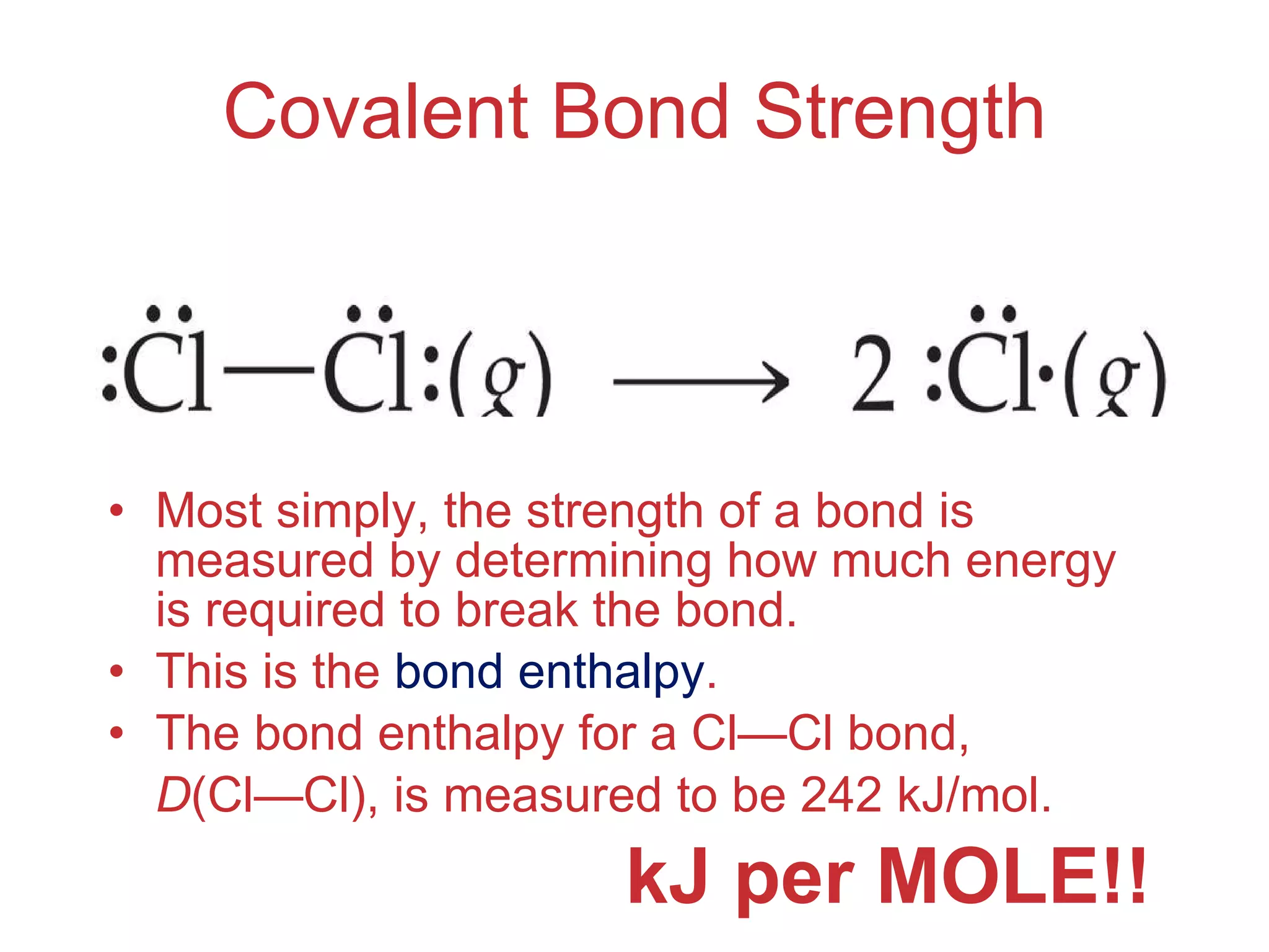 Covalent Bond Strength Most simply, the strength of a bond is measured by determining how much energy is required to break the bond. This is the  bond enthalpy . The bond enthalpy for a Cl — Cl bond, D (Cl — Cl), is measured to be 242 kJ/mol. kJ per MOLE!! 