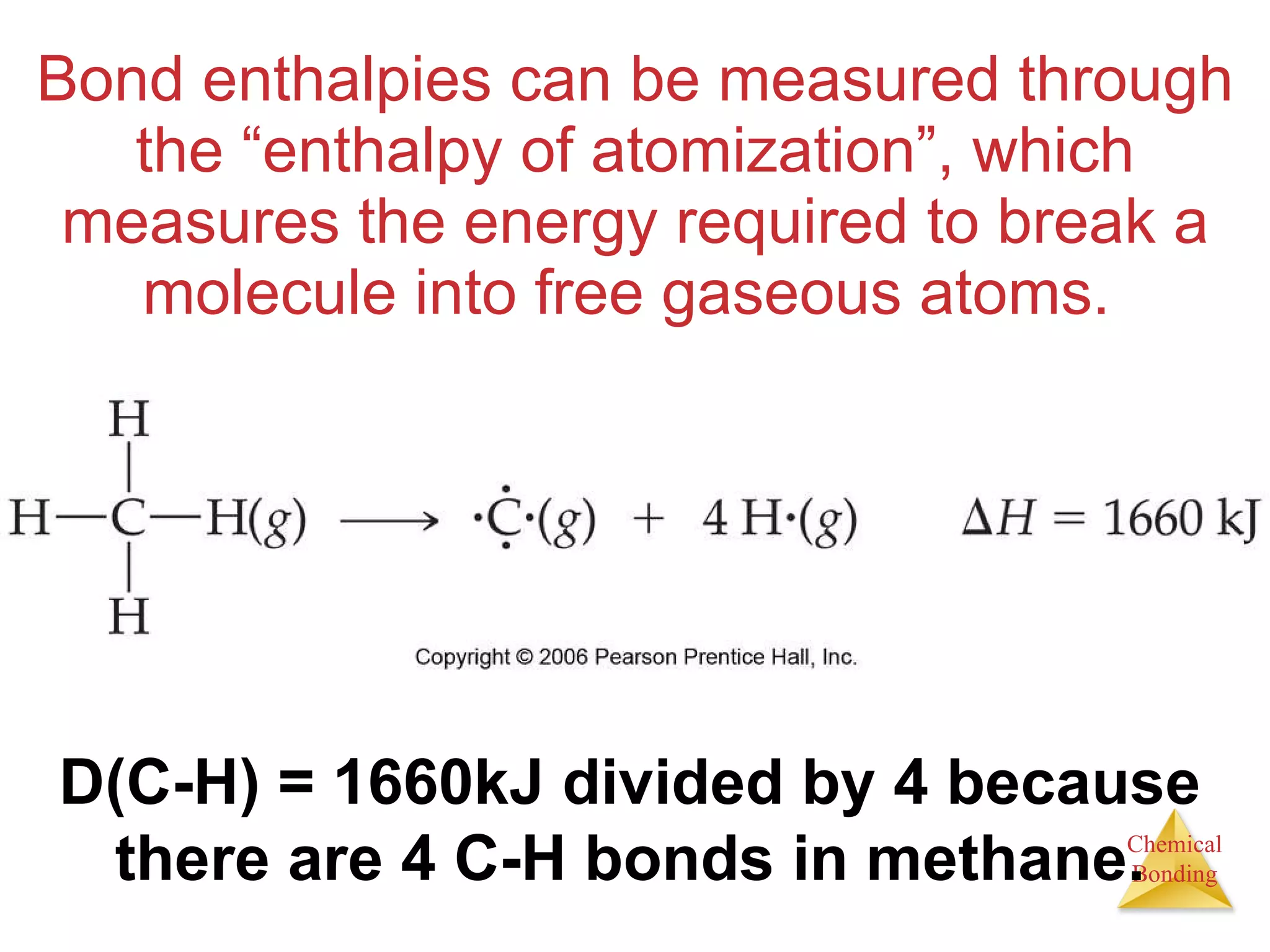 Bond enthalpies can be measured through the “enthalpy of atomization”, which measures the energy required to break a molecule into free gaseous atoms.  D(C-H) = 1660kJ divided by 4 because there are 4 C-H bonds in methane. 