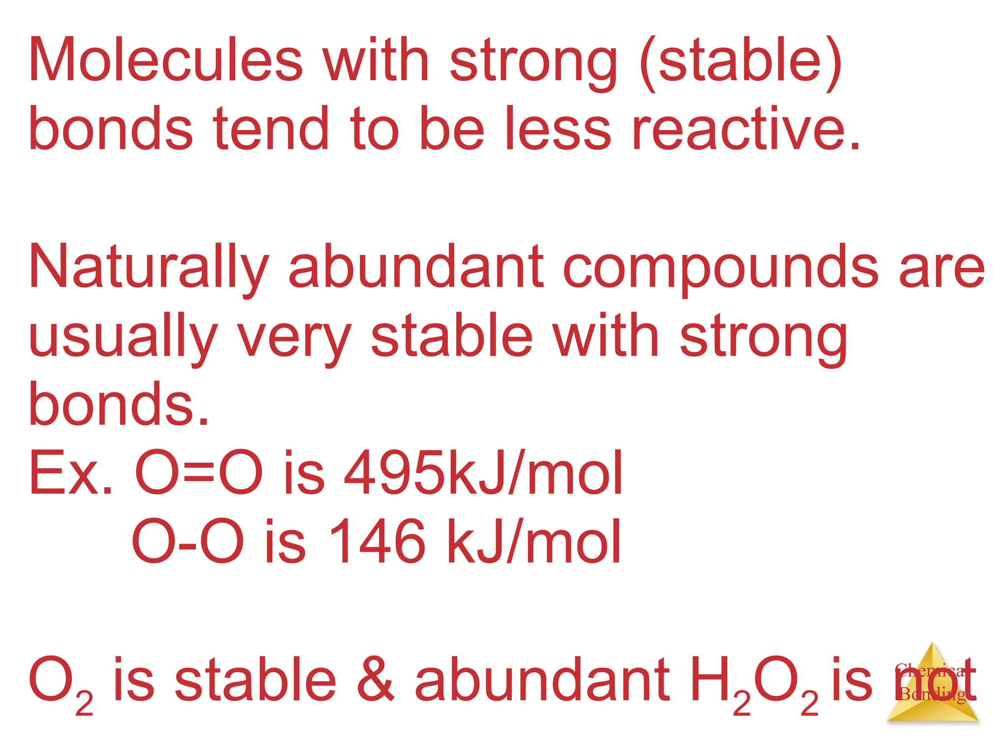 Molecules with strong (stable) bonds tend to be less reactive.  Naturally abundant compounds are usually very stable with strong bonds.  Ex. O=O is 495kJ/mol   O-O is 146 kJ/mol O 2  is stable & abundant H 2 O 2  is not 