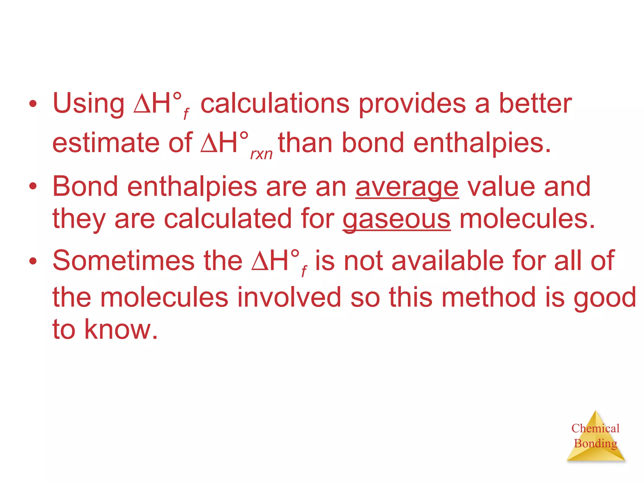 Using   H° f  calculations provides a better estimate of   H° rxn  than bond enthalpies. Bond enthalpies are an  average  value and they are calculated for  gaseous  molecules. Sometimes the   H° f  is not available for all of the molecules involved so this method is good to know. 