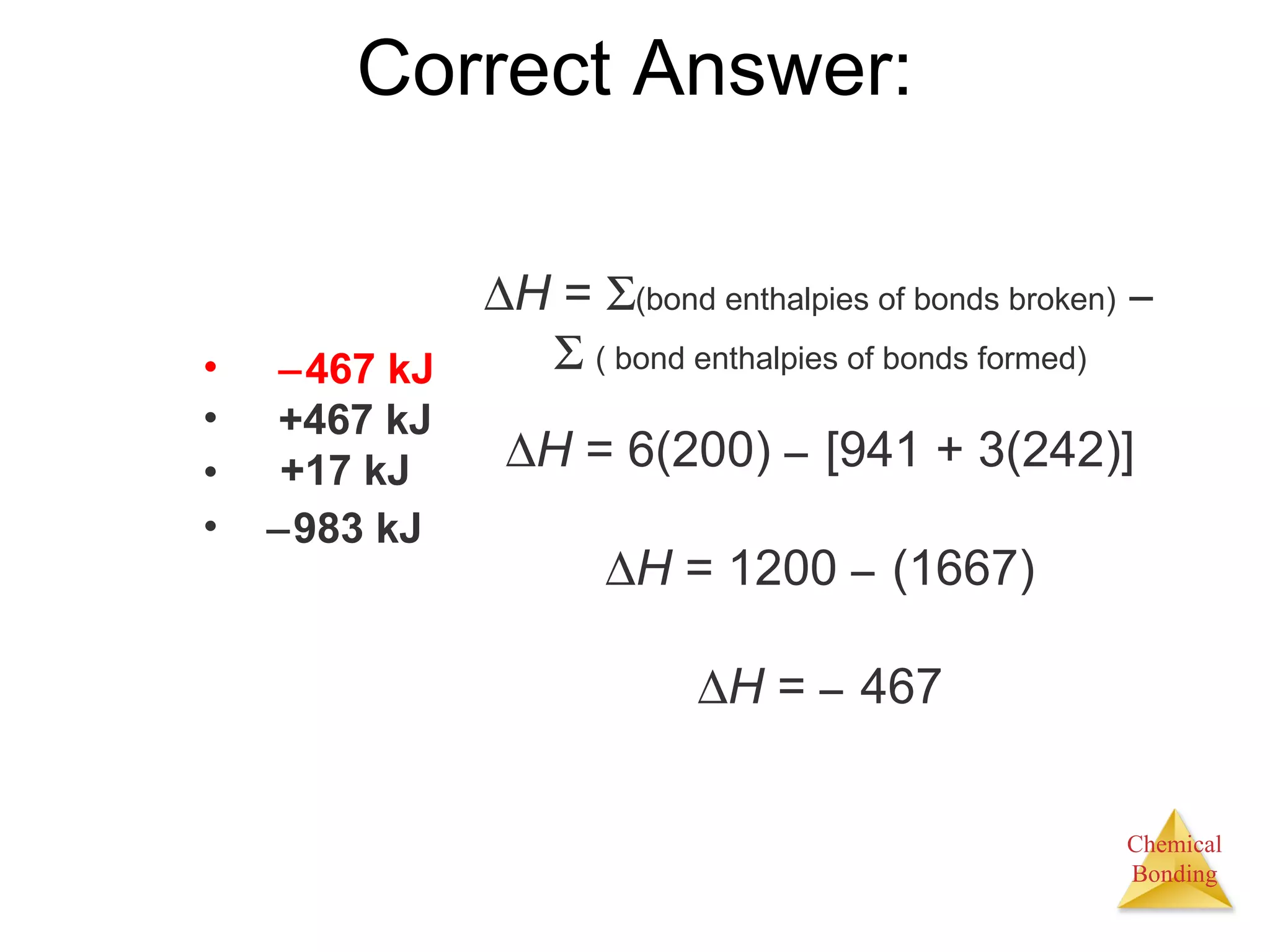Correct Answer:  H  =    (bond enthalpies of bonds broken)       ( bond enthalpies of bonds formed)  H  =   6(200)    [941 + 3(242)]  H  = 1200    (1667)  H  =    467  467 kJ +467 kJ +17 kJ  983 kJ 