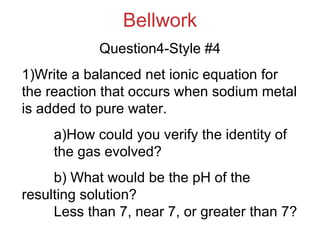 Bellwork Question4-Style #4 1)Write a balanced net ionic equation for the reaction that occurs when sodium metal is added to pure water. a)How could you verify the identity of  the gas evolved? b) What would be the pH of the  resulting solution?  Less than 7, near 7, or greater than 7? 