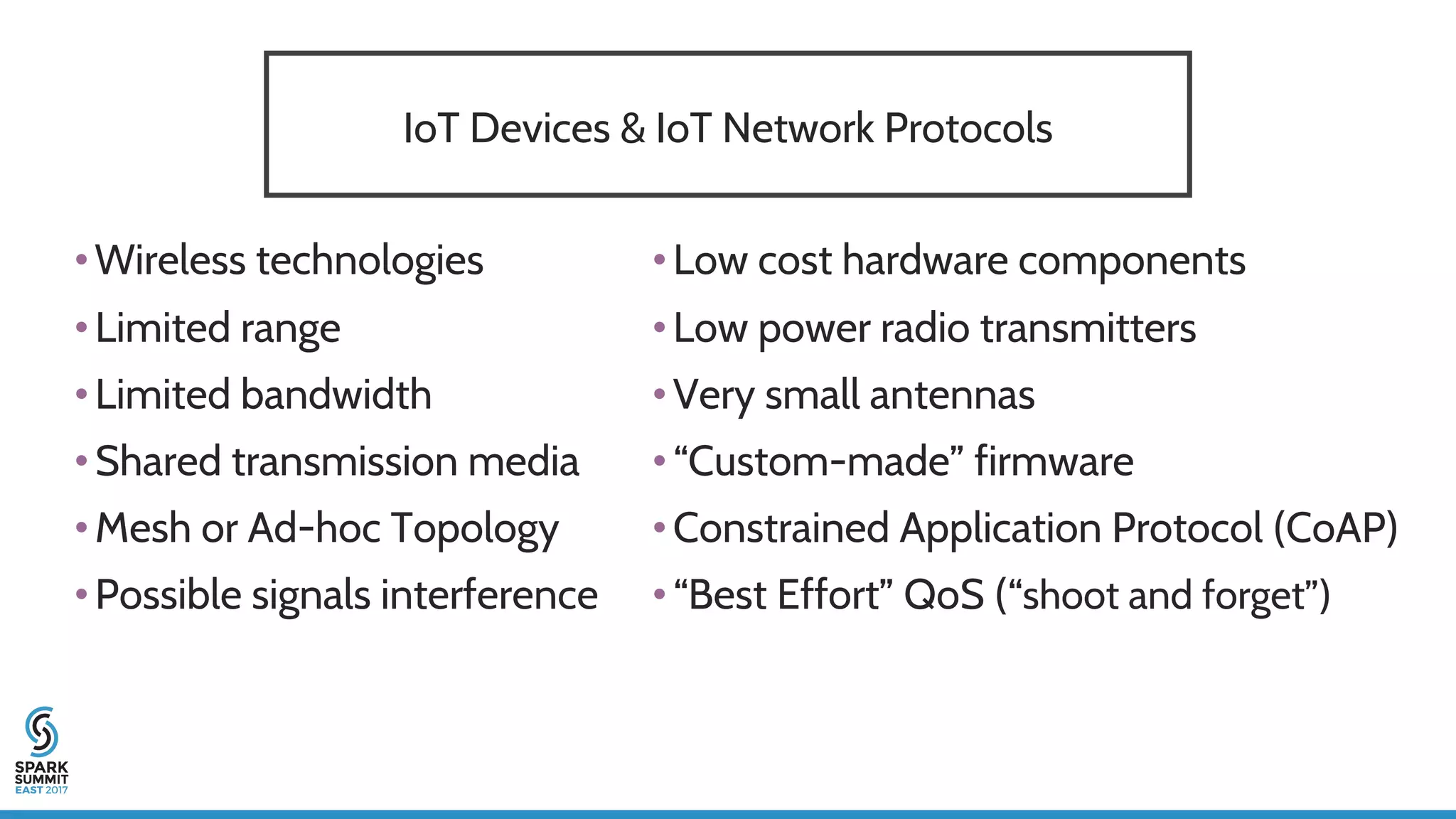 IoT Devices & IoT Network Protocols
•Wireless technologies
•Limited range
•Limited bandwidth
•Shared transmission media
•Mesh or Ad-hoc Topology
•Possible signals interference
•Low cost hardware components
•Low power radio transmitters
•Very small antennas
•“Custom-made” firmware
•Constrained Application Protocol (CoAP)
•“Best Effort” QoS (“shoot and forget”)
 