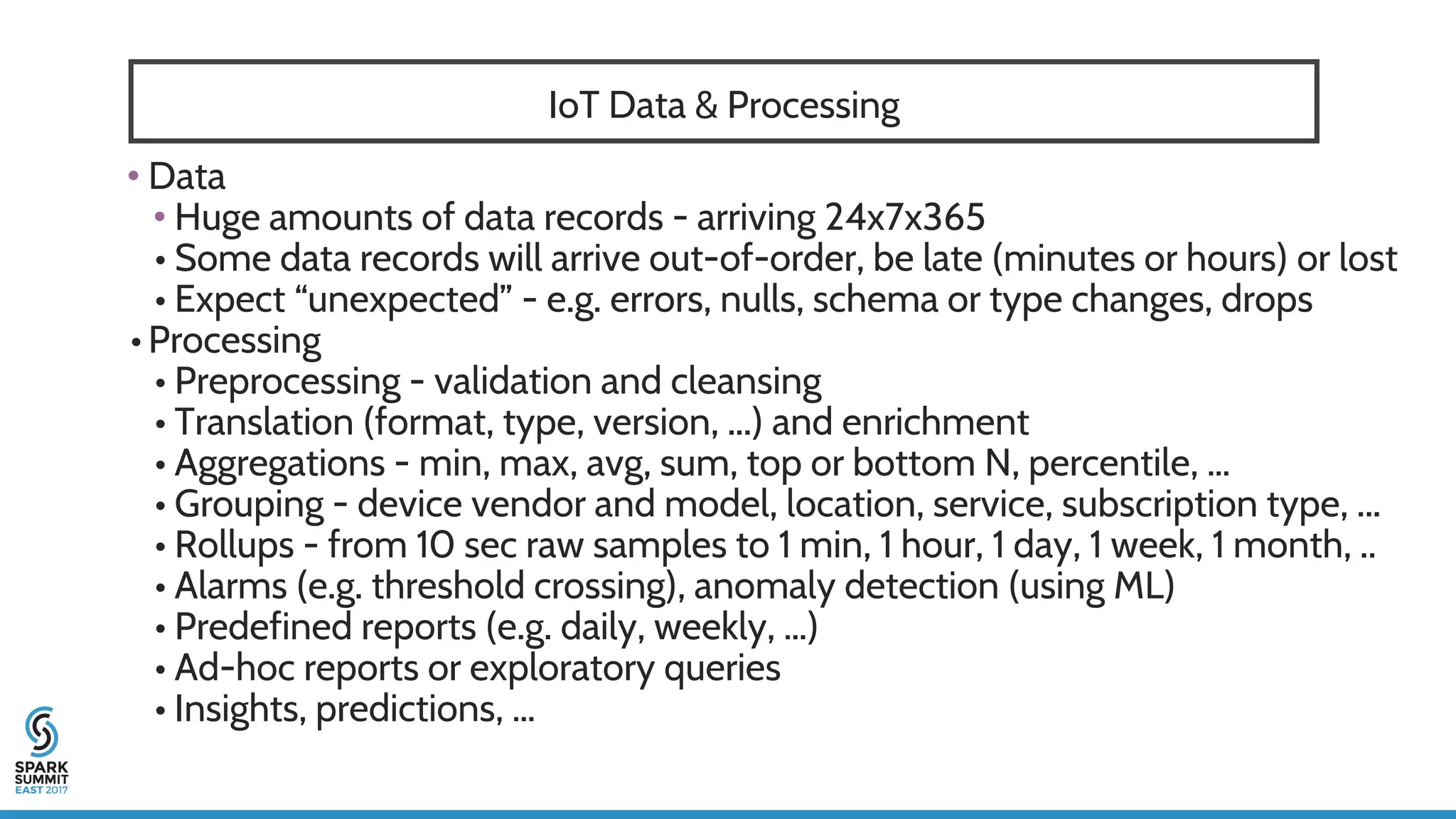 IoT Data & Processing
• Data
• Huge amounts of data records - arriving 24x7x365
• Some data records will arrive out-of-order, be late (minutes or hours) or lost
• Expect “unexpected” - e.g. errors, nulls, schema or type changes, drops
• Processing
• Preprocessing - validation and cleansing
• Translation (format, type, version, ...) and enrichment
• Aggregations - min, max, avg, sum, top or bottom N, percentile, …
• Grouping - device vendor and model, location, service, subscription type, ...
• Rollups - from 10 sec raw samples to 1 min, 1 hour, 1 day, 1 week, 1 month, ..
• Alarms (e.g. threshold crossing), anomaly detection (using ML)
• Predefined reports (e.g. daily, weekly, …)
• Ad-hoc reports or exploratory queries
• Insights, predictions, …
 