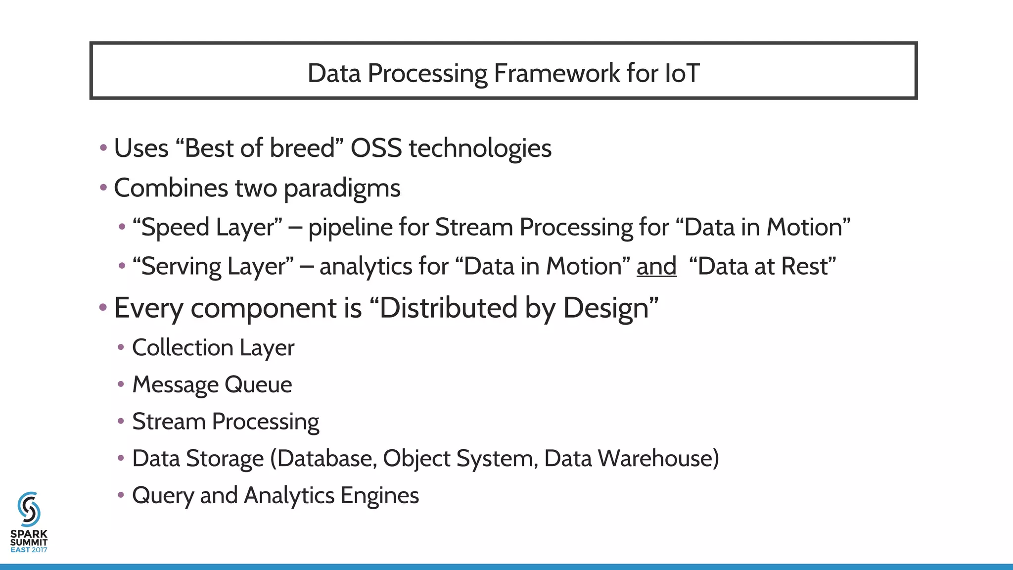 Data Processing Framework for IoT
• Uses “Best of breed” OSS technologies
• Combines two paradigms
• “Speed Layer” – pipeline for Stream Processing for “Data in Motion”
• “Serving Layer” – analytics for “Data in Motion” and “Data at Rest”
• Every component is “Distributed by Design”
• Collection Layer
• Message Queue
• Stream Processing
• Data Storage (Database, Object System, Data Warehouse)
• Query and Analytics Engines
 