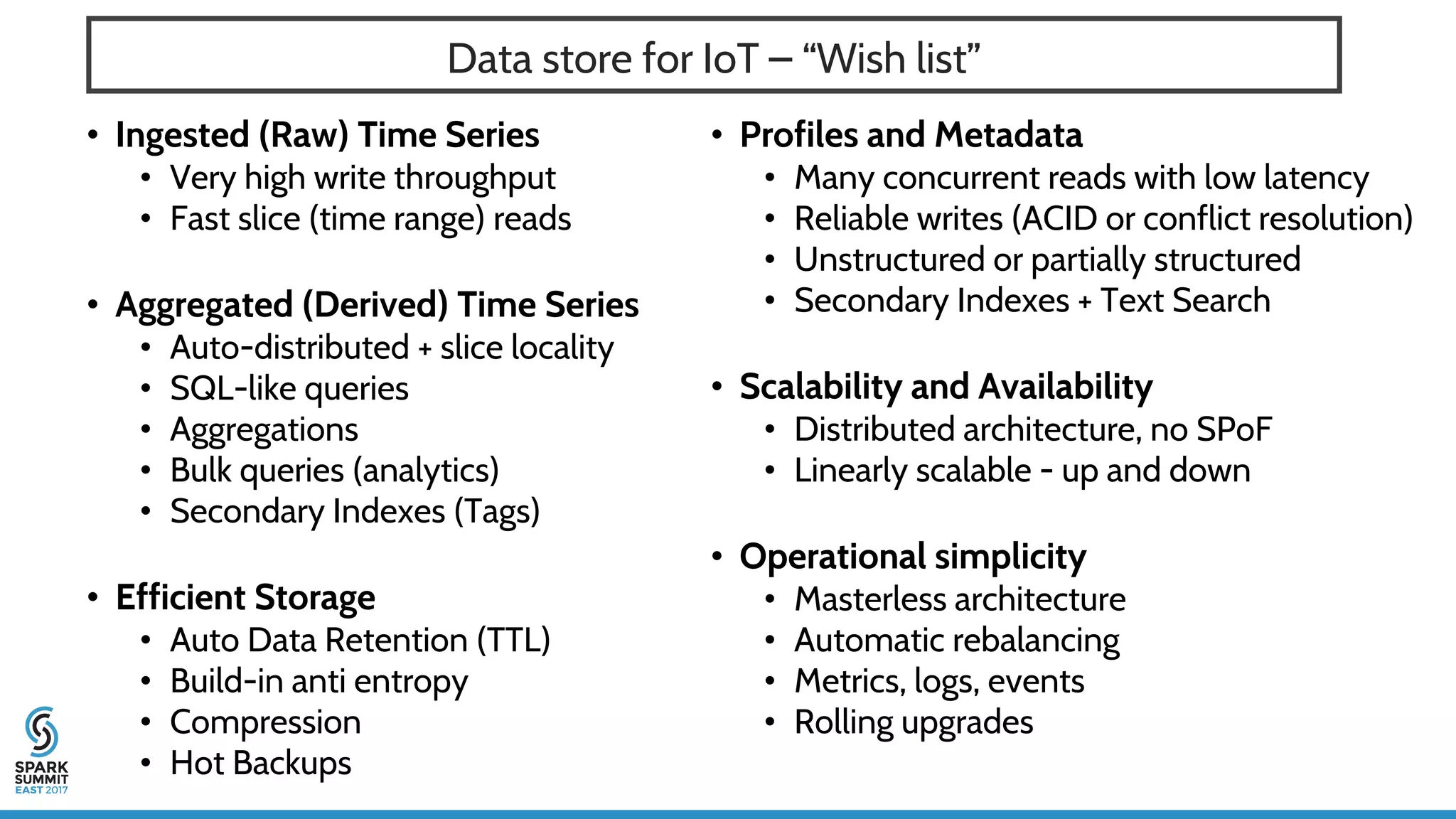 Data store for IoT – “Wish list”
• Ingested (Raw) Time Series
• Very high write throughput
• Fast slice (time range) reads
• Aggregated (Derived) Time Series
• Auto-distributed + slice locality
• SQL-like queries
• Aggregations
• Bulk queries (analytics)
• Secondary Indexes (Tags)
• Efficient Storage
• Auto Data Retention (TTL)
• Build-in anti entropy
• Compression
• Hot Backups
• Profiles and Metadata
• Many concurrent reads with low latency
• Reliable writes (ACID or conflict resolution)
• Unstructured or partially structured
• Secondary Indexes + Text Search
• Scalability and Availability
• Distributed architecture, no SPoF
• Linearly scalable - up and down
• Operational simplicity
• Masterless architecture
• Automatic rebalancing
• Metrics, logs, events
• Rolling upgrades
 