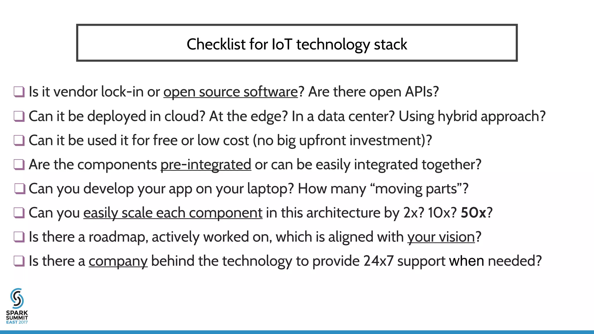 ❑ Is it vendor lock-in or open source software? Are there open APIs?
❑ Can it be deployed in cloud? At the edge? In a data center? Using hybrid approach?
❑ Can it be used it for free or low cost (no big upfront investment)?
❑ Are the components pre-integrated or can be easily integrated together?
❑ Can you develop your app on your laptop? How many “moving parts”?
❑ Can you easily scale each component in this architecture by 2x? 10x? 50x?
❑ Is there a roadmap, actively worked on, which is aligned with your vision?
❑ Is there a company behind the technology to provide 24x7 support when needed?
Checklist for IoT technology stack
 