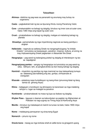 101
Talasalitaan
Ahimsa– doktrina ng pag-iwas sa pananakit ng anumang may buhay na
organismo
Caste – pagkakahati-hati ng tao sa lipunang Hindu noong Panahong Vedic
Core – pinakamalalim na bahagi ng daigdig; binubuo ng inner core at outer core;
halos 1380 milya ang kapal ng outer core
Crust – pinakaibabaw na bahagi ng daigdig; matigas at mabatong bahagi ng
planeta
Dinastiya– pamamahala ng mga miyembrong nagmula sa iisang pamilya o
angkan
Hellenistic - nagmula sa salitang Greek na nangangahulugang “to imitate
Greeks”; tumutukoy sa kasaysayan, panahon, imperyo, kultura, at sining na
may impluwensiyang Greek pagkaraan ni Alexander the Great
Heograpiya – pag-aaral ng katangiang pisikal ng daigdig at interaksiyon ng tao
sa kapaligiran
Heograpiyang pantao – sangay ng heograpiya na tumutukoy sa pag-aaral ng
wika, relihiyon, lahi, at pangkat-etniko sa iba’t ibang bahagi ng daigdig
Hominid – miyembro ng pamilya ng mga mammal na may kakayahang tumayo
sa dalawang paa kabilang ang tao, gorilya, chimpanzee at
orangutan
Khanate – estadong nasa hurisdiksyon ng isang khan (pinunong lokal ng ilang
bansa sa gitnang Asya)
Klima – kalagayan o kondisyon ng atmospera na karaniwan sa mga malaking
rehiyon o lugar sa matagal na panahon
Kontinente – pinakamalawak na masa ng lupa sa ibabaw ng daigdig
Khyber Pass – lagusan o daanan sa kabundukan sa pagitan ng Afghanistan at
Pakistan na nag-uugnay sa Timog Asya at Kanlurang Asya
Mantle – binubuo ng makakapal at maiinit na tunaw na bato; halos 1800 milya
ang kapal
Nome – malalayang pamayanan ng sinaunang Egypt
Nomarch – pinuno ng nome
Oracle bone – tawag sa mga tortoise shell at cattle bone na ginagamit upang
 