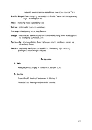 102
mabatid ang mensahe o saloobin ng mga diyos ng mga Tsino
Pacific Ring of Fire – rehiyong nakapaligid sa Pacific Ocean na katatagpuan ng
mga aktibong bulkan
Plate – malaking masa ng solidong bato
Satrap – gobernador o pinuno ng satrapy
Satrapy – lalawigan ng Imperyong Persian
Steppe – malawak na damuhang lupain na may kakaunting puno; matatagpuan
sa silangang Europe at Asya
Terra-cotta – anumang bagay (tulad ng banga, pigurin o estatwa) na yari sa
pinainitang luwad
Vedas – sagradong aklat para sa mga Hindu; binubuo ng mga himnong
pandigma, ritwal at mga salaysay.
Sanggunian
A. Aklat
Kasaysayan ng Daigdig ni Mateo et.al, edisyon 2012
B. Module
Project EASE Araling Panlipunan III, Modyul 2
Project EASE Araling Panlipunan III Module 3
 