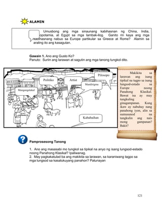 121
ALAMIN
Gawain 1. Ano ang Gusto Ko?
Panuto: Suriin ang larawan at sagutin ang mga tanong tungkol dito.
Pamprosesong Tanong
1. Ano ang masasabi mo tungkol sa tipikal na anyo ng isang lungsod-estado
noong Panahong Klasikal? Ipaliwanag.
2. May pagkakatulad ba ang makikita sa larawan, sa karaniwang tagpo sa
mga lungsod sa kasalukuyang panahon? Patunayan
Umusbong ang mga sinaunang kabihasnan ng China, India,
Mesopotamia, at Egypt sa mga lambak-ilog. Ganito rin kaya ang mga
kabihasnang nabuo sa Europe partikular sa Greece at Rome? Alamin sa
araling ito ang kasagutan.
Pilosopo
Politiko Artist
Kababaihan
Mandirigma
Makikita sa
larawan ang isang
tipikal na tagpo sa isang
lungsod-estado sa
Europe noong
Panahong Klasikal.
Bawat isa ay may
tungkuling
ginagampanan. Kung
ikaw ay nabuhay nang
panahong iyon, alin sa
sumusunod na
tungkulin ang nais
mong gampanan?
Bakit?
Mangangalakal
 