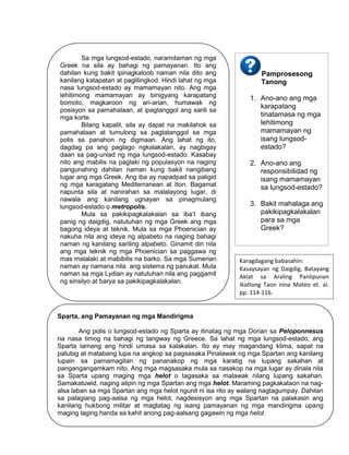 129
Sparta, ang Pamayanan ng mga Mandirigma
Ang polis o lungsod-estado ng Sparta ay itinatag ng mga Dorian sa Peloponnesus
na nasa timog na bahagi ng tangway ng Greece. Sa lahat ng mga lungsod-estado, ang
Sparta lamang ang hindi umasa sa kalakalan. Ito ay may magandang klima, sapat na
patubig at matabang lupa na angkop sa pagsasaka.Pinalawak ng mga Spartan ang kanilang
lupain sa pamamagitan ng pananakop ng mga karatig na lupang sakahan at
pangangangamkam nito. Ang mga magsasaka mula sa nasakop na mga lugar ay dinala nila
sa Sparta upang maging mga helot o tagasaka sa malawak nilang lupang sakahan.
Samakatuwid, naging alipin ng mga Spartan ang mga helot. Maraming pagkakataon na nag-
alsa laban sa mga Spartan ang mga helot ngunit ni isa rito ay walang nagtagumpay. Dahilan
sa palagiang pag-aalsa ng mga helot, nagdesisyon ang mga Spartan na palakasin ang
kanilang hukbong militar at magtatag ng isang pamayanan ng mga mandirigma upang
maging laging handa sa kahit anong pag-aalsang gagawin ng mga helot.
Karagdagang babasahin:
Kasaysayan ng Daigdig, Batayang
Aklat sa Araling Panlipunan
Ikatlong Taon nina Mateo et. al.
pp. 114-116.
Sa mga lungsod-estado, naramdaman ng mga
Greek na sila ay bahagi ng pamayanan. Ito ang
dahilan kung bakit ipinagkaloob naman nila dito ang
kanilang katapatan at paglilingkod. Hindi lahat ng mga
nasa lungsod-estado ay mamamayan nito. Ang mga
lehitimong mamamayan ay binigyang karapatang
bomoto, magkaroon ng ari-arian, humawak ng
posisyon sa pamahalaan, at ipagtanggol ang sarili sa
mga korte.
Bilang kapalit, sila ay dapat na makilahok sa
pamahalaan at tumulong sa pagtatanggol sa mga
polis sa panahon ng digmaan. Ang lahat ng ito,
dagdag pa ang paglago ngkalakalan, ay nagbigay
daan sa pag-unlad ng mga lungsod-estado. Kasabay
nito ang mabilis na paglaki ng populasyon na naging
pangunahing dahilan naman kung bakit nangibang
lugar ang mga Greek. Ang iba ay napadpad sa paligid
ng mga karagatang Mediterranean at Iton. Bagamat
napunta sila at nanirahan sa malalayong lugar, di
nawala ang kanilang ugnayan sa pinagmulang
lungsod-estado o metropolis.
Mula sa pakikipagkalakalan sa iba’t ibang
panig ng daigdig, natutuhan ng mga Greek ang mga
bagong ideya at teknik. Mula sa mga Phoenician ay
nakuha nila ang ideya ng alpabeto na naging bahagi
naman ng kanilang sariling alpabeto. Ginamit din nila
ang mga teknik ng mga Phoenician sa paggawa ng
mas malalaki at mabibilis na barko. Sa mga Sumerian
naman ay namana nila ang sistema ng panukat. Mula
naman sa mga Lydian ay natutuhan nila ang paggamit
ng sinsilyo at barya sa pakikipagkalakalan.
Pamprosesong
Tanong
1. Ano-ano ang mga
karapatang
tinatamasa ng mga
lehitimong
mamamayan ng
isang lungsod-
estado?
2. Ano-ano ang
responsibilidad ng
isang mamamayan
sa lungsod-estado?
3. Bakit mahalaga ang
pakikipagkalakalan
para sa mga
Greek?
 