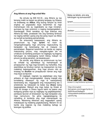 131
Ang Athens at ang Pag-unlad Nito
Sa simula ng 600 B.C.E., ang Athens ay isa
lamang maliit na bayan sa gitnang tangway ng Greece
na tinatawag na Attica. Ang buong rehiyon ay hindi
angkop sa pagsasaka kaya karamihan sa mga
mamamayan nito ay nagtrabaho sa mga minahan,
gumawa ng mga ceramics, o naging mangangalakal o
mandaragat. Hindi nanakop ng mga kolonya ang
Athens.Sa halip, pinalawak nito ang kanilang teritoryo
na naging dahilan upang ang iba pang nayon sa Attica
ay sumali sa kanilang pamamahala.
Sa sinaunang kasaysayan, ang Athens ay
pinamunuan ng mga tyrant na noon ay
nangangahulugang mga pinunong nagsusulong ng
karapatan ng karaniwang tao at maayos na
pamahalaan. Bagamat karamihan sa kanila ay naging
mabubuting pinuno, may mangilan-ngilan din na
umabuso sa kanilang posisyon na nagbigay ng bagong
kahulugan sa katawagang tyrant bilang malupit na
pinuno sa ating panahon, sa kasalukuyan.
Sa simula, ang Athens ay pinamunuan ng hari
na inihalal ng asembleya ng mamamayan at
pinapayuhan ng mga mga konseho ng maharlika. Ang
asembleya ay binubuo naman ng mayayaman na may
malaking kapangyarihan. Ang mga pinuno nito ay
tinawag na Archon na pinapaburan naman ang mga
may kaya sa lipunan.
Di nagtagal, nagnais ng pagbabago ang mga
artisano at mga mangangalakal. Upang mapigil ang
lumalalang sitwasyon ng mga di nasisiyahang
karaniwang tao, nagpagawa ang mayayamang tao o
aristokrata ng nakasulat na batas kay Draco isang
tagapagbatas. Malupit ang mga batas ng Greek at
hindi ito binago ni Draco ngunit kahit na paano ang
kodigong ginawa niya ay nagbigay ng pagkakapantay-
pantaysa lipunan at binawasan ng mga karapatan ang
mga namumuno. Sa gitna ngpagbabagong ito
nanatiling di kontento ang mga mamamayan ng
Athens. Maraming Athenian ang nagpaalipin upang
makabayad ng malaking pagkakautang. Marami rin sa
kanila ang nagnais ng mas malaking bahagi sa
larangan ng politika.
Batay sa teksto, ano ang
kahulugan ng sumusunod?
tyrant-________________
_____________________
_____________________
Archon- _____________
_____________________
_____________________
https://encrypted-
tbn3.gstatic.com/images?q=tbn:A
Nd9GcReawl5Xp8agCB-
TODpqzMKAPIuktNE9yhizLwBds64
yykmPzc7kg
Larawan 1.1 Ang Parthenon ng Greece
 