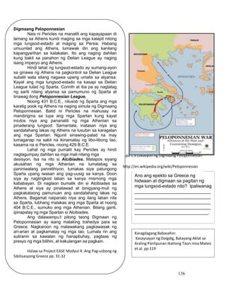 136
Mapa 1.3 Lokasyon ng Digmaang Peloponnesian
Digmaang Peloponnesian
Nais ni Pericles na manatili ang kapayapaan di
lamang sa Athens kundi maging sa mga kalapit nitong
mga lungsod-estado at maging sa Persia. Habang
umuunlad ang Athens, lumawak din ang kanilang
kapangyarihan sa kalakalan. Ito ang naging dahilan
kung bakit sa panahon ng Delian League ay naging
isang imperyo ang Athens.
Hindi lahat ng lungsod-estado ay sumang-ayon
sa ginawa ng Athens na pagkontrol sa Delian League
subalit wala silang nagawa upang umalis sa alyansa.
Kayat ang mga lungsod-estado na kasapi sa Delian
League tulad ng Sparta, Corinth at iba pa ay nagtatag
ng sarili nilang alyansa sa pamumuno ng Sparta at
tinawag itong Peloponnesian League.
Noong 431 B.C.E., nilusob ng Sparta ang mga
karatig pook ng Athens na naging simula ng Digmaang
Peloponnesian. Batid ni Pericles na mahusay na
mandirigma sa lupa ang mga Spartan kung kayat
iniutos niya ang pananatili ng mga Athenian sa
pinaderang lungsod. Samantala, inatasan niya ang
sandatahang lakas ng Athens na lusubin sa karagatan
ang mga Spartan. Ngunit sinawing-palad na may
lumaganap na sakit na ikinamatay ng libo-libong tao,
kasama na si Pericles, noong 429 B.C.E.
Lahat ng mga pumalit kay Pericles ay hindi
nagtagumpay dahilan sa mga mali nilang mga
desisyon. Isa na rito si Alcibiades. Matapos siyang
akusahan ng mga Athenian na lumalabag sa
paniniwalang panrelihiyon, tumakas siya patungong
Sparta upang iwasan ang pag-uusig sa kanya. Doon
siya ay naglingkod laban sa kanya mismong mga
kababayan. Di naglaon bumalik din si Alcibiades sa
Athens at siya ay pinatawad at binigyang-muli ng
pagkakataong pamunuan ang sandatahang lakas ng
Athens. Bagamat naipanalo niya ang ilang laban nila
sa Sparta, lubhang malakas ang mga Sparta at noong
404 B.C.E., sumuko ang mga Athenian. Bilang ganti,
ipinapatay ng mga Spartan si Alcibiades.
Ang dalawampu’t pitong taong Digmaan ng
Peloponnesian ay isang malaking trahedya para sa
Greece. Nagkaroon ng malawakang pagkawasak ng
ari-arian at pagkamatay ng mga tao. Lumala rin ang
suliranin sa kawalan ng hanapbuhay, pagtaas ng
presyo ng mga bilihin, at kakulangan sa pagkain.
Halaw sa Project EASE Modyul 4: Ang Pag-usbong ng
Sibilisasyong Greece pp. 31-32
Ano ang epekto sa Greece ng
hidwaan at digmaan sa pagitan ng
mga lungsod-estado nito? Ipaliwanag
______________________________
______________________________
______________________________
______________________________
_____________________________.
Karagdagang Babasahin:
Kasaysayan ng Daigdig, Batayang Aklat sa
Araling Panlipunan Ikatlong Taon nina Mateo
et.al. pp 119
http://en.wikipedia.org/wiki/Peloponnesian
_War
 