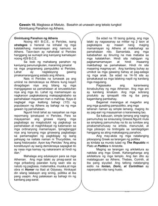 138
Gawain 10. Magbasa at Matuto. Basahin at unawain ang teksto tungkol
Ginintuang Panahon ng Athens.
Ginintuang Panahon ng Athens
Noong 461 B.C.E., si Pericles, isang
strategos o heneral na inihalal ng mga
kalalakihang mamamayan ang namuno sa
Athens. Taon-taon ay nahahalal si Pericles
hanggang sa sumapit ang kaniyang kamatayan
noong 429 B.C.E.
Sa loob ng mahabang panahon ng
kaniyang panunungkulan, maraming pinairal
na mga programang pampubliko si Pericles.
Lahat ay naglalayong gawing
pinakamarangyang estado ang Athens.
Nais ni Pericles na lumawak pa ang
umiiral na demokrasya sa Athens kung kaya’t
dinagdagan niya ang bilang ng mga
manggagawa sa pamahalaan at sinuwelduhan
niya ang mga ito. Lahat ng mamamayan ay
nagkaroon pagkakataong makapagtrabaho sa
pamahalaan mayaman man o mahirap. Kaya di
nagtagal mga ikatlong bahagi (1/3) ng
populasyon ng Athens ay bahagi na ng mga
gawain ng pamahalaan.
Ngunit hindi lahat ay nasiyahan sa mga
repormang ipinatupad ni Pericles. Para sa
mayayaman ang ginawa niyang mga
pagbabago ay magdudulot ng pagkalugi sa
pamahalaan at maghihikayat ng katamaran sa
mga ordinaryong mamamayan. Ipinagtanggol
niya ang kanyang mga ginawang pagbabago
sa pamamagitan ng pagbibigay ng isang
pahayag na naitala naman ni Thucydides, na
isang historyador. Ayon kay Pericles “Ang ating
konstitusyon ay isang demokrasya sapagkat ito
ay nasa mga kamay ng nakararami at hindi ng
iilan.”
Mahalaga ang edukasyon para sa mga
Athenian. Ang mga lalaki ay pinag-aaral sa
mga pribadong paaralan kung saan sila ay
natuto ng pagbasa, matematika, musika,at mga
obra ni Homer na Iliad at Odyssey. Hinikayat
din silang talakayin ang sining, politika at iba
pang usapin. Ang palakasan ay bahagi rin ng
kanilang pag-aaral.
Sa edad na 18 taong gulang, ang mga
lalaki ay nagsasanay sa militar ng 2 taon at
pagkatapos ay maaari nang maging
mamamayan ng Athens at makibahagi sa
pamahalaan nito. Samantala, ang mga
kababaihan ay itinuring na mas mababa sa
mga kalalakihan. Hindi sila nabigyan ng
pagkamamamayan at hindi maaaring
makibahagi sa pamahalaan. Hindi rin sila
maaaring magmay-ari. Ang kanilang buhay ay
umiikot sa mga gawaing bahay at pag-aalaga
ng mga anak. Sa edad na 14-16 sila ay
ipinakakasal sa mga lalaking napili ng kanilang
mga magulang.
Pagsasaka ang karaniwang
ikinabubuhay ng mga Athenian. Ang mga ani
ay kanilang kinakain. Ang mga sobrang
produkto ay ipinapalit nila ng iba pang
kagamitang pambahay.
Bagamat marangya at magarbo ang
ang mga gusaling pampubliko, ang mga
tahanan naman ay simple lamang, maging ito
ay pag-aari ng mayayaman o karaniwang tao.
Sa kabuuan, simple lamang ang naging
pamumuhay sa sinaunang Greece.Ngunit mula
sa simpleng pamumuhay na ito ay lumitaw ang
pinakamahuhusay na artista, manunulat, at
mga pilosopo na tinitingala sa sandaigdigan
hanggang sa ating makabagong panahon.
Ang may-akda ng mga natatanging
pilosopong Greek sa larangan ng politika
ay kinilala sa mundo tulad ng The Republic ni
Plato at Politics ni Aristotle.
Maging sa larangan ng arkitektura ay
nakilala ang mga Greek. Kahangahanga ang
arkitektura ng mga templo. Ang ilan dito ay
matatagpuan sa Athens, Thebes, Corinth, at
iba pang siyudad. Ang tatlong natatanging
estilo na Ionian, Doric, at Corinthian ay
naperpekto nila nang husto.
 