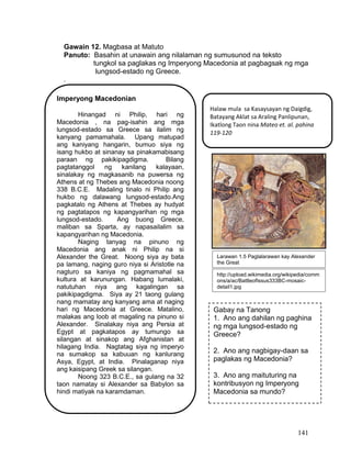 141
Gawain 12. Magbasa at Matuto
Panuto: Basahin at unawain ang nilalaman ng sumusunod na teksto
tungkol sa paglakas ng Imperyong Macedonia at pagbagsak ng mga
lungsod-estado ng Greece.
.
Imperyong Macedonian
Hinangad ni Philip, hari ng
Macedonia , na pag-isahin ang mga
lungsod-estado sa Greece sa ilalim ng
kanyang pamamahala. Upang matupad
ang kaniyang hangarin, bumuo siya ng
isang hukbo at sinanay sa pinakamabisang
paraan ng pakikipagdigma. Bilang
pagtatanggol ng kanilang kalayaan,
sinalakay ng magkasanib na puwersa ng
Athens at ng Thebes ang Macedonia noong
338 B.C.E. Madaling tinalo ni Philip ang
hukbo ng dalawang lungsod-estado.Ang
pagkatalo ng Athens at Thebes ay hudyat
ng pagtatapos ng kapangyarihan ng mga
lungsod-estado. Ang buong Greece,
maliban sa Sparta, ay napasailalim sa
kapangyarihan ng Macedonia.
Naging tanyag na pinuno ng
Macedonia ang anak ni Philip na si
Alexander the Great. Noong siya ay bata
pa lamang, naging guro niya si Aristotle na
nagturo sa kaniya ng pagmamahal sa
kultura at karunungan. Habang lumalaki,
natutuhan niya ang kagalingan sa
pakikipagdigma. Siya ay 21 taong gulang
nang mamatay ang kanyang ama at naging
hari ng Macedonia at Greece. Matalino,
malakas ang loob at magaling na pinuno si
Alexander. Sinalakay niya ang Persia at
Egypt at pagkatapos ay tumungo sa
silangan at sinakop ang Afghanistan at
hilagang India. Nagtatag siya ng imperyo
na sumakop sa kabuuan ng kanlurang
Asya, Egypt, at India. Pinalaganap niya
ang kaisipang Greek sa silangan.
Noong 323 B.C.E., sa gulang na 32
taon namatay si Alexander sa Babylon sa
hindi matiyak na karamdaman.
Gabay na Tanong
1. Ano ang dahilan ng paghina
ng mga lungsod-estado ng
Greece?
2. Ano ang nagbigay-daan sa
paglakas ng Macedonia?
3. Ano ang maituturing na
kontribusyon ng Imperyong
Macedonia sa mundo?
Halaw mula sa Kasaysayan ng Daigdig,
Batayang Aklat sa Araling Panlipunan,
Ikatlong Taon nina Mateo et. al. pahina
119-120
http://upload.wikimedia.org/wikipedia/comm
ons/a/ac/BattleofIssus333BC-mosaic-
detail1.jpg
Larawan 1.5 Paglalarawan kay Alexander
the Great
 