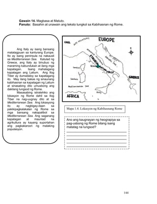 144
Gawain 14. Magbasa at Matuto.
Panuto: Basahin at unawain ang teksto tungkol sa Kabihasnan ng Rome.
.
Ang Italy ay isang bansang
matatagpuan sa kanlurang Europe.
Ito ay isang peninsula na nakausli
sa Mediterranean Sea. Katulad ng
Greece, ang Italy ay binubuo ng
maraming kabundukan at ilang mga
kapatagan. Isang mahalagang
kapatagan ang Latium. Ang Ilog
Tiber ay dumadaloy sa kapatagang
ito. May ilang bakas ng sinaunang
kabihasnan sa kapatagan ng Latium
at sinasabing dito umusbong ang
dakilang lungsod ng Rome.
Masasabing istratehiko ang
lokasyon ng Rome dahil sa Ilog
Tiber na nag-uugnay dito at sa
Mediterranean Sea. Ang lokasyong
ito ay nagbigay-daan sa
pakikipagkalakalan ng Rome sa
mga bansang nakapalibot sa
Mediterranean Sea. Ang saganang
kapatagan at maunlad na
agrikultura ay kayang suportahan
ang pagkakaroon ng malaking
populasyon.
Ano ang kaugnayan ng heograpiya sa
pag-usbong ng Rome bilang isang
matatag na lungsod?
__________________________________
__________________________________
__________________________________
__________________________________
__________________________________
Mapa 1.4. Lokasyon ng Kabihasnang Rome
 