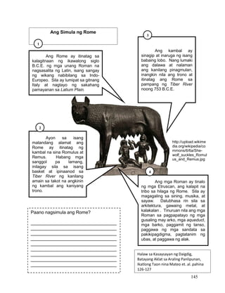 145
Ang Rome ay itinatag sa
kalagitnaan ng ikawalong siglo
B.C.E. ng mga unang Roman na
nagsasalita ng Latin, isang sangay
ng wikang nabibilang sa Indo-
Europeo. Sila ay lumipat sa gitnang
Italy at nagtayo ng sakahang
pamayanan sa Latium Plain.
Ayon sa isang
matandang alamat ang
Rome ay itinatag ng
kambal na sina Romulus at
Remus. Habang mga
sanggol pa lamang,
inilagay sila sa isang
basket at ipinaanod sa
Tiber River ng kanilang
amain sa takot na angkinin
ng kambal ang kaniyang
trono.
Ang kambal ay
sinagip at inaruga ng isang
babaing lobo. Nang lumaki
ang dalawa at nalaman
ang kanilang pinagmulan,
inangkin nila ang trono at
itinatag ang Rome sa
pampang ng Tiber River
noong 753 B.C.E.
Ang mga Roman ay tinalo
ng mga Etruscan, ang kalapit na
tribo sa hilaga ng Rome. Sila ay
magagaling sa sining, musika, at
sayaw. Dalubhasa rin sila sa
arkitektura, gawaing metal, at
kalakalan . Tinuruan nila ang mga
Roman sa pagpapatayo ng mga
gusaling may arko, mga aqueduct,
mga barko, paggamit ng tanso,
paggawa ng mga sandata sa
pakikipagdigma, pagtatanim ng
ubas, at paggawa ng alak.
Paano nagsimula ang Rome?
__________________________________
__________________________________
__________________________________
__________________________________
__________________________________
__________________________________
__________________________________
__________________________________
__________________________________
Halaw sa Kasaysayan ng Daigdig,
Batayang Aklat sa Araling Panlipunan,
Ikatlong Taon nina Mateo et. al. pahina
126-127
http://upload.wikime
dia.org/wikipedia/co
mmons/6/6a/She-
wolf_suckles_Romul
us_and_Remus.jpg
Ang Simula ng Rome
1
3
2
4
 