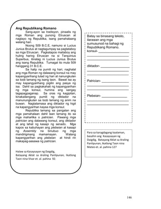 146
Ang Republikang Romano
Sang-ayon sa tradisyon, pinaalis ng
mga Roman ang punong Etruscan at
nagtayo ng Republika, isang pamahalaang
walang hari.
Noong 509 B.C.E, namuno si Lucius
Junius Brutus at nagtagumpay sa pagtataboy
sa mga Etruscan. Pagkatapos maitaboy ang
huling haring Etruscan na si Tarquinius
Superbus, itinatag ni Lucius Junius Brutus
ang isang Republika. Tumagal ito mula 509
hanggang 31 B.C.E.
Sa halip na pumili ng hari, naghalal
ang mga Roman ng dalawang konsul na may
kapangyarihang tulad ng hari at nanungkulan
sa loob lamang ng isang taon. Bawat isa ay
may kapangyarihang pigilin ang pasya ng
isa. Dahil sa pagkakahati ng kapangyarihan
ng mga konsul, humina ang sangay
tagapagpaganap. Sa oras ng kagipitan,
kinakailangang pumili ng diktador na
manunungkulan sa loob lamang ng anim na
buwan. Nagtatamasa ang diktador ng higit
na kapangyarihan kaysa mga konsul.
Republika lamang sa pangalan ang
mga pamahalaan dahil laan lamang ito sa
mga maharlika o patrician. Pawang mga
patrician ang dalawang konsul, ang diktador
at ang lahat ng kasapi ng senado. Mga
kapos sa kabuhayan ang plebeian at kasapi
ng Assembly na binubuo ng mga
mandirigmang mamamayan. Walang
kapangyarihan ang plebeian at hindi rin
makapag-aasawa ng patrician.
Halaw sa Kasaysayan ng Daigdig,
Batayang Aklat sa Araling Panlipunan, Ikatlong
Taon nina Vivar et. al. pahina 92.
Batay sa binasang teksto,
ilarawan ang mga
sumusunod na bahagi ng
Republikang Romano.
konsul- _________________
_______________________
_______________________
diktador- ________________
_______________________
_______________________
Patrician- _______________
_______________________
_______________________
Plebeian- ______________
_______________________
_______________________
Para sa karagdagang kaalaman,
basahin ang Kasaysayan ng
Daigdig, Batayang Aklat sa Araling
Panlipunan, Ikatlong Taon nina
Mateo et. al. pahina 127
 