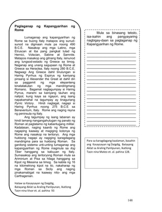148
Paglaganap ng Kapangyarihan ng
Rome
Lumaganap ang kapangyarihan ng
Rome sa buong Italy matapos ang sunud-
sunod na digmaan mula pa noong 490
B.C.E. Nasakop ang mga Latino, mga
Etruscan at iba pang pangkat tulad ng
Hernici, Volscian, Sabine at Samnite.
Matapos masakop ang gitnang Italy, isinunod
ang lungsod-estado ng Greece sa timog.
Naganap ang unang sagupaan ng Rome at
Greece sa Heraclea, Italy noong 280 B.C.E.
Nagwagi Ang Greece dahil tinulungan si
Haring Pyrrhus ng Espirus ng kaniyang
pinsang si Alexander the Great at dahil din
sa paggamit ng mga elepanteng
kinatatakutan ng mga mandirigmang
Romano. Bagamat nagtagumpay si Haring
Pyrrus, marami sa kaniyang tauhan ang
nalipol, kung kaya sa ngayon, ang isang
napakamahal na tagumpay ay tinaguriang
Pyrric Victory. Hindi nagtagal, nagapi si
Haring Pyrrhus noong 275 B.C.E sa
Beneventum, Italy. Rome ang naging reyna
ng peninsula ng Italy.
Ang tagumpay ng isang labanan ay
hindi lamang nangangahulugan ng panalo ng
Roman at pagtatamo ng kabantugang militar.
Kadalasan, naging kaanib ng Rome ang
nagaping kaaway at magiging kolonya ng
Rome ang nasakop na teritoryo. Ang mga
hukbong nagapi ay nagiging karagdagang
mandirigma para sa hukbong Roman. Sa
ganitong sistema unti-unting lumaganap ang
kapangyarihan ng Rome magmula sa ilog
Tiber hanggang sa kabuuan ng Italy.
Sumasakop ang teritoryong Roman mula sa
Ariminium at Pisa sa hilaga hanggang sa
Kipot ng Messina sa timog. Sa kabila ng 16
na kilometrong kipot na ito, nakaharap ng
mga Roman sa Sicily ang naging
pinakamabigat na kaaway nito- ang mga
Carthagenian.
Halaw sa Kasaysayan ng Daigdig,
Batayang Aklat sa Araling Panlipunan, Ikatlong
Taon nina Vivar et. al. pahina 93
Mula sa binasang teksto,
isa-isahin ang pangyayaring
nagbigay-daan sa paglaganap ng
Kapangyarihan ng Rome.
___________________________
___________________________
___________________________
___________________________
___________________________
___________________________
___________________________
___________________________
___________________________
___________________________
___________________________
___________________________
___________________________
___________________________
___________________________
___________________________
___________________________
___________________________
___________________________
___________________________
Para sa karagdagang kaalaman, basahin
ang Kasaysayan ng Daigdig, Batayang
Aklat sa Araling Panlipunan, Ikatlong
Taon nina Mateo et. al. pahina 128.
 