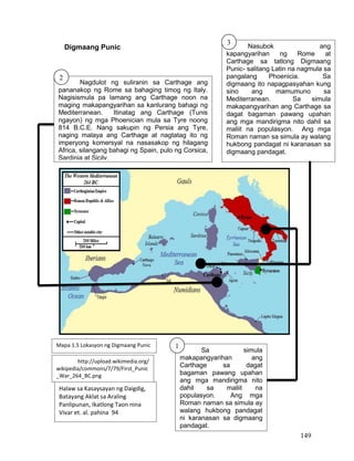 149
Digmaang Punic
Nagdulot ng suliranin sa Carthage ang
pananakop ng Rome sa bahaging timog ng Italy.
Nagisismula pa lamang ang Carthage noon na
maging makapangyarihan sa kanlurang bahagi ng
Mediterranean. Itinatag ang Carthage (Tunis
ngayon) ng mga Phoenician mula sa Tyre noong
814 B.C.E. Nang sakupin ng Persia ang Tyre,
naging malaya ang Carthage at nagtatag ito ng
imperyong komersyal na nasasakop ng hilagang
Africa, silangang bahagi ng Spain, pulo ng Corsica,
Sardinia at Sicily.
Nasubok ang
kapangyarihan ng Rome at
Carthage sa tatlong Digmaang
Punic- salitang Latin na nagmula sa
pangalang Phoenicia. Sa
digmaang ito napagpasyahan kung
sino ang mamumuno sa
Mediterranean. Sa simula
makapangyarihan ang Carthage sa
dagat bagaman pawang upahan
ang mga mandirigma nito dahil sa
maliit na populasyon. Ang mga
Roman naman sa simula ay walang
hukbong pandagat ni karanasan sa
digmaang pandagat.
Sa simula
makapangyarihan ang
Carthage sa dagat
bagaman pawang upahan
ang mga mandirigma nito
dahil sa maliit na
populasyon. Ang mga
Roman naman sa simula ay
walang hukbong pandagat
ni karanasan sa digmaang
pandagat.
http://upload.wikimedia.org/
wikipedia/commons/7/79/First_Punic
_War_264_BC.png
Halaw sa Kasaysayan ng Daigdig,
Batayang Aklat sa Araling
Panlipunan, Ikatlong Taon nina
Vivar et. al. pahina 94
2
3
1Mapa 1.5 Lokasyon ng Digmaang Punic
 