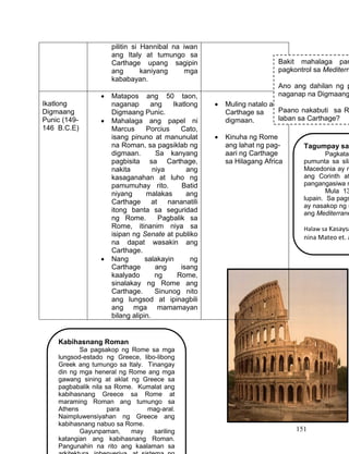 151
pilitin si Hannibal na iwan
ang Italy at tumungo sa
Carthage upang sagipin
ang kaniyang mga
kababayan.
Ikatlong
Digmaang
Punic (149-
146 B.C.E)
 Matapos ang 50 taon,
naganap ang Ikatlong
Digmaang Punic.
 Mahalaga ang papel ni
Marcus Porcius Cato,
isang pinuno at manunulat
na Roman, sa pagsiklab ng
digmaan. Sa kanyang
pagbisita sa Carthage,
nakita niya ang
kasaganahan at luho ng
pamumuhay rito. Batid
niyang malakas ang
Carthage at nananatili
itong banta sa seguridad
ng Rome. Pagbalik sa
Rome, itinanim niya sa
isipan ng Senate at publiko
na dapat wasakin ang
Carthage.
 Nang salakayin ng
Carthage ang isang
kaalyado ng Rome,
sinalakay ng Rome ang
Carthage. Sinunog nito
ang lungsod at ipinagbili
ang mga mamamayan
bilang alipin.
 Muling natalo ang
Carthage sa
digmaan.
 Kinuha ng Rome
ang lahat ng pag-
aari ng Carthage
sa Hilagang Africa
Bakit mahalaga par
pagkontrol sa Mediterra
Ano ang dahilan ng p
naganap na Digmaang
Paano nakabuti sa R
laban sa Carthage?
Tagumpay sa
Pagkatap
pumunta sa sila
Macedonia ay n
ang Corinth at
pangangasiwa n
Mula 13
lupain. Sa pags
ay nasakop ng n
ang Mediterrane
Halaw sa Kasaysa
nina Mateo et. a
Kabihasnang Roman
Sa pagsakop ng Rome sa mga
lungsod-estado ng Greece, libo-libong
Greek ang tumungo sa Italy. Tinangay
din ng mga heneral ng Rome ang mga
gawang sining at aklat ng Greece sa
pagbabalik nila sa Rome. Kumalat ang
kabihasnang Greece sa Rome at
maraming Roman ang tumungo sa
Athens para mag-aral.
Naimpluwensiyahan ng Greece ang
kabihasnang nabuo sa Rome.
Gayunpaman, may sariling
katangian ang kabihasnang Roman.
Pangunahin na rito ang kaalaman sa
 