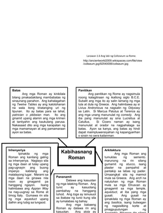 152
http://ancientworld2009.wikispaces.com/file/view
/coliseum.jpg/92540006/coliseum.jpg
Inhenyeriya
Ipinakita ng mga
Roman ang kanilang galing
sa inhenyeriya. Nagtayo sila
ng mga daan at tulay upang
pag-ugnayin ang buong
imperyo kabilang ang
malalayong lugar. Marami sa
mga daan na ginawa nila
noon ay ginagamit pa
hanggang ngayon. Isang
halimbawa ang Appian Way
na nag-uugnay sa Rome at
timog Italy. Gumawa rin sila
ng mga aqueduct upang
dalhin ang tubig sa lungsod.
Arkitektura
Ang mga Roman ang
tumuklas ng semento.
marunong na rin silang
gumamit ng stucco, isang
plaster na pampahid at
pantakip sa labas ng pader.
Umaangkat sila ng marmol
mula sa Greece. Ang arch na
natutuhan ng mga Roman
mula sa mga Etruscan ay
ginagamit sa mga temple,
aqueduct, at iba pang mga
gusali. Ang gusali na
ipinakilala ng mga Roman ay
ang basilica, isang bulwagan
ng nagsisilbing korte at
pinagpupulungan ng
Pananamit
Dalawa ang kasuotan
ng mga lalaking Roman. Ang
tunic ay kasuotang
pambahay na hanggang
tuhod. Ang toga ay isinusuot
sa ibabaw ng tunic kung sila
ay lumalabas ng bahay.
Ang mga babaeng
Roman ay dalawa rin ang
kasuotan. Ang stola ay
Kabihasnang
Roman
Batas
Ang mga Roman ay kinikilala
bilang pinakadakilang mambabatas ng
sinaunang panahon. Ang kahalagahan
ng Twelve Tables ay ang katotohanan
na wala itong tinatanging uri ng
lipunan. Ito ay batas para sa lahat,
patrician o plebeian man. Ito ang
ginamit upang alamin ang mga krimen
at tantiyahin ang kaukulang parusa.
Nakasaad dito ang mga karapatan ng
mga mamamayan at ang pamamaraan
ayon sa batas.
Panitikan
Ang panitikan ng Rome ay nagsimula
noong kalagitnaan ng ikatlong siglo B.C.E.
Subalit ang mga ito ay salin lamang ng mga
tula at dula ng Greece. Ang halimbawa ay si
Livius Andronicus na nagsalin ng Odyssey
sa Latin. Si Marcus Palutus at Terence ay
ang mga unang manunulat ng comedy. Ang
iba pang manunulat ay sina Lucretius at
Catullus. Si Cicero naman ay isang
manunulat at orador na nagpahalaga sa
batas. Ayon sa kanya, ang batas ay hindi
dapat maimpluwensiyahan ng kapangyarihan
o sirain ng pera kailanman.
Larawan 1.6 Ang labi ng Colloseum sa Rome.
 