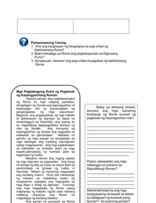 154
Pamprosesong Tanong
1. Ano ang kaugnayan ng heograpiya sa pag-unlad ng
Kabihasnang Rome?
2. Bakit mahalaga sa Rome ang pagkakapanalo sa Digmaang
Punic?
3. Sa kabuuan, ilarawan ang pag-unlad at paglakas ng kabihasnang
Rome.
Mga Pagbabagong Dulot ng Paglawak
ng Kapangyarihang Roman
Habang patuloy ang pagkakasangkot
ng Rome sa mga usaping panlabas,
dinagdagan ng Senate ang kapangyarihan at
katanyagan nito sa pamamagitan ng
pangangasiwa ng mga kasunduan.
Bagama’t ang pagpapatibay ng mga tratado
at deklarasyon ng digmaan ay dapat na
isinasangguni sa Assembly, ang lupong ito
ay nagsisilbing tagapagpatibay lamang ng
nais ng Senate. Ang monopoly ng
kapangyarihan ng Senate ang nagpalala sa
katiwalian sa pamahalaan. Madalas na
gamitin ng mga opisyal na ipinapadala sa
mga lalawigan ang kanilang katungkulan
upang magpayaman. Ang mga pagkakataon
sa katiwalian ay lumalaki dulot ng mga
kapaki-pakinabang na kontrata para sa
kagamitan ng hukbo.
Masama naman ang naging epekto
ng mga digmaan sa pagsasaka. Ang timog
na bahagi ng Italy ay lubos na nasira dahil sa
pamiminsala na ginawa ng hukbo ni
Hannibal. Nilisan ng maraming magsasaka
ang kanilang bukirin. Hindi sila nakahanap
ng trabaho sa malalaking lupain ng
mayayaman sapagkat ang nagsasaka ay
mga alipin o bihag ng digmaan. Tumungo
ang mga magsasaka ng Rome upang
maghanap ng trabaho ngunit wala namang
malaking industriya ang Rome na
magbibigay ng kanilang trabaho.
Ang yaman na pumasok sa Rome
Batay sa tekstong binasa,
ano-ano ang mga suliraning
kinaharap ng Rome bunsod ng
paglawak ng kapangyarihan nito?
___________________________
___________________________
___________________________
___________________________
___________________________
___________________________
___________________________
___________________________
________________________
Paano nakaapekto ang mga
nabanggit na suliranin sa
Republikang Roman?
___________________________
___________________________
___________________________
___________________________
___________________________
Maihahalintulad ba ang mga
pangyayaring isinasaad sa teksto
sa kalagayan ng kasalukuyang
lipunan? Sa paanong paraan?
 