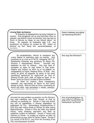 159
o
Limang Siglo ng Imperyo
Si Augustus ay tagapagmana ng isang malawak na
imperyo. Ang hangganan nito ay ang Euphrates River sa
silangan; ang Atlantic Ocean sa kanluran; ang mga ilog ng
Rhine at Danube sa hilaga; at ang Sahara desert sa
timog. Sa pagsapit ng Ikalawang siglo C.E., ang
populasyon ng imperyo ay umabot sa 100 milyon na
binubuo ng iba’t ibang lahi, pananampalataya, at
kaugalian.
Gaano kalawak ang sakop
ng Imperyong Roman?
Sa pangkalahatan, tahimik at masagana ang
unang dalawa at kalahating siglo ng imperyo. Ang
panahong ito ay mula sa 27 B.C.E. hanggang 180 C.E.
Kadalasang tinatawag ang panahong ito bilang Pax
Romana o Kapayapaang Roman. Umunlad ang
kalakalan sa loob ng imperyo. Ang mga daan at
karagatan ay ligtas sa mga tulisan at mga pirate.
Sagana ang imperyo sa lahat ng uri ng pagkain na
nanggagaling sa Egypt, Hilagang Africa, at Sicily. Ang
kahoy na gamit sa paggawa ng bahay at iba pang
produktong agrikultural ay nagmumula sa Gaul at
Gitnang Europe; ginto, pilak, at tingga sa Spain; tin sa
Britain; tanso sa Cyprus; at bakal at ginto sa Balkan.
Sa labas ng imperyo, isang masaganang
kalakalan ang nag-uugnay sa Rome sa iba’t ibang
bahagi ng Asya. Mula sa India at China, dumarating sa
Rome ang seda, mga pampalasa o rekado, pabango,
mamahaling bato, at iba pang luho.
Ano ang Pax Romana?
Umunlad din ang panitikan sa panahon ng Pax Romana.
Ang mga makatang sina Virgil, Horace, at Ovid ay
nabuhay sa panahong ito. Sinulat ni Virgil ang Aineid,
ang ulat ng paglalakbay ni Aeneas pagkatapos ng
pagbagsak ng Troy. Samantalang binigyang-buhay ni
Ovid ang mga mitong Greek at Roman sa akda niyang
Metamorphoses. Sinulat ni Pliny the Elder ang Natural
History, isang tangkang pag-isahin ang lahat ng
nalalaman tungkol sa kalikasan. Sinulat ni Tacitus ang
Histories at Annals na tungkol sa imperyo sa ilalim ng
pamamahala ng mga Julian at Flavian Caesar. Sinulat ni
Livy simula 27-26 B.C.E ang From the Founding of the
City, ang kasaysayan ng Rome.
Ano ang kahalagahan ng
pag-unlad ng panitikan sa
kasaysayan ng Rome?
 