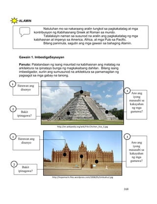 168
ALAMIN
Gawain 1. ImbestigaSaysayan
Panuto: Palatandaan ng isang maunlad na kabihasnan ang matatag na
arkitektura na ipinatayo bunga ng magkakaibang dahilan. Bilang isang
imbestigador, suriin ang sumusunod na arkitektura sa pamamagitan ng
pagsagot sa mga gabay na tanong.
Natutuhan mo sa nakaraang aralin tungkol sa pagkakatatag at mga
kontribusyon ng Kabihasnang Greek at Roman sa mundo.
Tatalakayin naman sa susunod na aralin ang pagkakatatag ng mga
kabihasnan at imperyo sa America, Africa, at mga Pulo sa Pacific.
Bilang panimula, sagutin ang mga gawain sa bahaging Alamin.
Ilarawan ang
disenyo
http://en.wikipedia.org/wiki/File:Chichen_Itza_3.jpg
http://hopemarin.files.wordpress.com/2008/05/timbuktu2.jpg
Bakit
ipinagawa?
1
2
Ano ang
iyong
masasabi sa
kakayahan
ng mga
gumawa?
3
Ilarawan ang
disenyo
1
Ano ang
iyong
masasabi sa
kakayahan
ng mga
gumawa?
3
Bakit
ipinagawa?
2
 