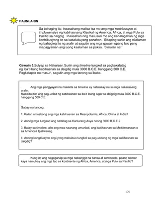 170
PAUNLARIN
Gawain 3.Sulyap sa Nakaraan.Suriin ang timeline tungkol sa pagkakatatag
ng iba’t ibang kabihasnan sa daigdig mula 3000 B.C.E. hanggang 500 C.E.
Pagkatapos na masuri, sagutin ang mga tanong sa ibaba.
Sa bahaging ito, inaasahang maiisa-isa mo ang mga kontribusyon at
impluwensiya ng kabihasnang Klasikal ng America, Africa, at mga Pulo sa
Pacific sa daigdig. Inaasahan ring masusuri mo ang kahalagahan ng mga
kontribusyong ito sa kasalukuyang panahon. Sikaping suriin ang nilalaman
ng bahaging ito ng aralin at sagutin ang mga gawain upang lalo pang
mapagyaman ang iyong kaalaman sa paksa. Simulan na!
Kung ito ang nagaganap sa mga nabanggit na bansa at kontinente, paano naman
kaya namuhay ang mga tao sa kontinente ng Africa, America, at mga Pulo sa Pacific?
Ang mga pangyayari na makikita sa timeline ay natalakay na sa mga nakaraaang
aralin.
Makikita dito ang pag-unlad ng kabihasnan sa iba’t ibang lugar sa daigdig mula 3000 B.C.E.
hanggang 500 C.E.
Gabay na tanong:
1. Kailan umusbong ang mga kabihasnan sa Mesopotamia, Africa, China at India?
2. Anong mga lungsod ang naitatag sa Kanlurang Asya noong 3000 B.C.E.?
3. Batay sa timeline, alin ang mas naunang umunlad, ang kabihasnan sa Mediterranean o
sa America? Ipaliwanag.
4. Anong kongklusyon ang iyong mabubuo tungkol sa pag-usbong ng mga kabihasnan sa
daigdig?
 