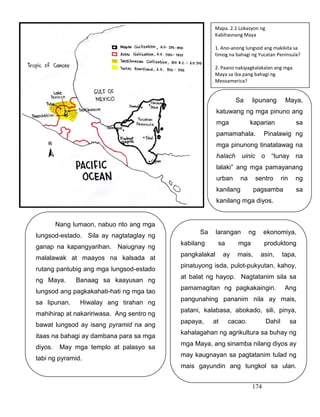 174
Nang lumaon, nabuo rito ang mga
lungsod-estado. Sila ay nagtataglay ng
ganap na kapangyarihan. Naiugnay ng
malalawak at maayos na kalsada at
rutang pantubig ang mga lungsod-estado
ng Maya. Banaag sa kaayusan ng
lungsod ang pagkakahati-hati ng mga tao
sa lipunan. Hiwalay ang tirahan ng
mahihirap at nakaririwasa. Ang sentro ng
bawat lungsod ay isang pyramid na ang
itaas na bahagi ay dambana para sa mga
diyos. May mga templo at palasyo sa
tabi ng pyramid.
.
Mapa. 2.1 Lokasyon ng
Kabihasnang Maya
1. Ano-anong lungsod ang makikita sa
timog na bahagi ng Yucatan Peninsula?
2. Paano nakipagkalakalan ang mga
Maya sa iba pang bahagi ng
Mesoamerica?
Sa larangan ng ekonomiya,
kabilang sa mga produktong
pangkalakal ay mais, asin, tapa,
pinatuyong isda, pulot-pukyutan, kahoy,
at balat ng hayop. Nagtatanim sila sa
pamamagitan ng pagkakaingin. Ang
pangunahing pananim nila ay mais,
patani, kalabasa, abokado, sili, pinya,
papaya, at cacao. Dahil sa
kahalagahan ng agrikultura sa buhay ng
mga Maya, ang sinamba nilang diyos ay
may kaugnayan sa pagtatanim tulad ng
mais gayundin ang tungkol sa ulan.
Sa lipunang Maya,
katuwang ng mga pinuno ang
mga kaparian sa
pamamahala. Pinalawig ng
mga pinunong tinatatawag na
halach uinic o “tunay na
lalaki” ang mga pamayanang
urban na sentro rin ng
kanilang pagsamba sa
kanilang mga diyos.
 
