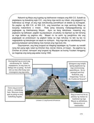 175
Nakamit ng Maya ang tugatog ng kabihasnan matapos ang 600 C.E. Subalit sa
pagtatapos ng ikawalong siglo C.E., ang ilang mga sentro ay nilisan, ang paggamit ng
kalendaryo ay itinigil, at ang mga estrukturang panrelihiyon at estado ay bumagsak.
Sa pagitan ng 850 C.E. at 950 C.E., ang karamihan sa mga sentrong Maya ay
tuluyang inabandona o iniwan. Wala pang lubusang makapagpaliwanag sa
pagbagsak ng Kabihasnang Mayan. Ayon sa ilang dalubhasa, maaaring ang
pagkasira ng kalikasan, paglaki ng populasyon, at patuloy na digmaan ay ilan lamang
sa mga dahilan ng paghina nito. Maaari rin na sanhi ng panghihina nito ang
pagbagsak sa produksiyon ng pagkain batay sa mga nahukay na labi ng tao na
nagpapakita ng kakulangan sa sapat na nutrisyon. Ang mga labi ay natuklasang hindi
gaanong kataasan samantalang mas manipis ang mga buto nito.
Gayunpaman, ang ilang lungsod sa hilagang kapatagan ng Yucatan ay nanatili
nang ilan pang siglo, tulad ng Chichen Itza, Uxmal, Edzna, at Copan. Sa paghina ng
Chichen at Uxmal, namayani ang lungsod ng Mayapan sa buong Yucatan hanggang
sa maganap ang isang pag-aalsa noong 1450.
Kasingtulad ng pyramid ang
estrukturang ito. Subalit,
mapapansin, na ang itaas na
bahagi nito ay patag. Sa loob
nito ay may altar kung saan
isinasagawa ang pag-aalay.
Ipinagawa ang templo
upang pagdausan ng
mga seremonyang
panrelihiyon. Ito ay
parangal para kay
Kukulcan, ang
tinaguriang “God of
the Feathered Serpent”
Gawa ang pyramid
mula sa malalaking
bato. Mayroon itong
apat na panig na may
mahabang hagdan.
Ang pyramid na ito ay
patunay ng mataas na
kaalaman ng mga
Mayan sa arkitektura,
inhenyeriya, at
matematika.
Larawan 2.1 ang Pyramid of Kukulcan
 