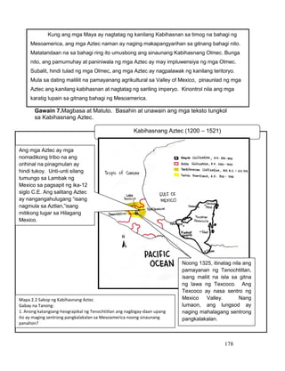 178
Gawain 7.Magbasa at Matuto. Basahin at unawain ang mga teksto tungkol
sa Kabihasnang Aztec.
Kabihasnang Aztec (1200 – 1521)
Mapa 2.2 Sakop ng Kabihasnang Aztec
Gabay na Tanong:
1. Anong katangiang-heograpikal ng Tenochtitlan ang nagbigay-daan upang
ito ay maging sentrong pangkalakalan sa Mesoamerica noong sinaunang
panahon?
Kung ang mga Maya ay nagtatag ng kanilang Kabihasnan sa timog na bahagi ng
Mesoamerica, ang mga Aztec naman ay naging makapangyarihan sa gitnang bahagi nito.
Matatandaan na sa bahagi ring ito umusbong ang sinaunang Kabihasnang Olmec. Bunga
nito, ang pamumuhay at paniniwala ng mga Aztec ay may impluwensiya ng mga Olmec.
Subalit, hindi tulad ng mga Olmec, ang mga Aztec ay nagpalawak ng kanilang teritoryo.
Mula sa dating maliliit na pamayanang agrikultural sa Valley of Mexico, pinaunlad ng mga
Aztec ang kanilang kabihasnan at nagtatag ng sariling imperyo. Kinontrol nila ang mga
karatig lupain sa gitnang bahagi ng Mesoamerica.
Noong 1325, itinatag nila ang
pamayanan ng Tenochtitlan,
isang maliit na isla sa gitna
ng lawa ng Texcoco. Ang
Texcoco ay nasa sentro ng
Mexico Valley. Nang
lumaon, ang lungsod ay
naging mahalagang sentrong
pangkalakalan.
Ang mga Aztec ay mga
nomadikong tribo na ang
orihinal na pinagmulan ay
hindi tukoy. Unti-unti silang
tumungo sa Lambak ng
Mexico sa pagsapit ng ika-12
siglo C.E. Ang salitang Aztec
ay nangangahulugang “isang
nagmula sa Aztlan,”isang
mitikong lugar sa Hilagang
Mexico.
 