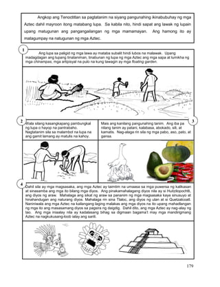 179
Ang lupa sa paligid ng mga lawa ay mataba subalit hindi lubos na malawak. Upang
madagdagan ang lupang tinataniman, tinabunan ng lupa ng mga Aztec ang mga sapa at lumikha ng
mga chinampas, mga artipisyal na pulo na kung tawagin ay mga floating garden.
1
Wala silang kasangkapang pambungkal
ng lupa o hayop na pantrabaho.
Nagtatanim sila sa malambot na lupa na
ang gamit lamang ay matulis na kahoy.
Mais ang kanilang pangunahing tanim. Ang iba pa
nilang tanim ay patani, kalabasa, abokado, sili, at
kamatis. Nag-alaga rin sila ng mga pabo, aso, pato, at
gansa.
2 3
Angkop ang Tenoctitlan sa pagtatanim na siyang pangunahing ikinabubuhay ng mga
Aztec dahil mayroon itong matabang lupa. Sa kabila nito, hindi sapat ang lawak ng lupain
upang matugunan ang pangangailangan ng mga mamamayan. Ang hamong ito ay
matagumpay na natugunan ng mga Aztec.
Dahil sila ay mga magsasaka, ang mga Aztec ay taimtim na umaasa sa mga puwersa ng kalikasan
at sinasamba ang mga ito bilang mga diyos. Ang pinakamahalagang diyos nila ay si Huitzilopochtli,
ang diyos ng araw. Mahalaga ang sikat ng araw sa pananim ng mga magsasaka kaya sinusuyo at
hinahandugan ang naturang diyos. Mahalaga rin sina Tlaloc, ang diyos ng ulan at si Quetzalcoatl.
Naniniwala ang mga Aztec na kailangang laging malakas ang mga diyos na ito upang mahadlangan
ng mga ito ang masasamang diyos sa pagsira ng daigdig. Dahil dito, ang mga Aztec ay nag-alay ng
tao. Ang mga iniaalay nila ay kadalasang bihag sa digmaan bagama’t may mga mandirigmang
Aztec na nagkukusang-loob ialay ang sarili.
4
 