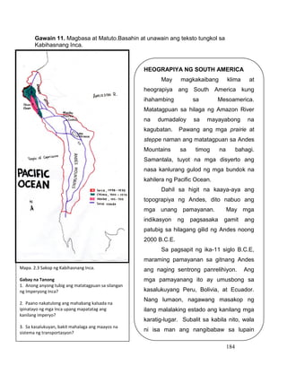 184
Gawain 11. Magbasa at Matuto.Basahin at unawain ang teksto tungkol sa
Kabihasnang Inca.
HEOGRAPIYA NG SOUTH AMERICA
May magkakaibang klima at
heograpiya ang South America kung
ihahambing sa Mesoamerica.
Matatagpuan sa hilaga ng Amazon River
na dumadaloy sa mayayabong na
kagubatan. Pawang ang mga prairie at
steppe naman ang matatagpuan sa Andes
Mountains sa timog na bahagi.
Samantala, tuyot na mga disyerto ang
nasa kanlurang gulod ng mga bundok na
kahilera ng Pacific Ocean.
Dahil sa higit na kaaya-aya ang
topograpiya ng Andes, dito nabuo ang
mga unang pamayanan. May mga
indikasyon ng pagsasaka gamit ang
patubig sa hilagang gilid ng Andes noong
2000 B.C.E.
Sa pagsapit ng ika-11 siglo B.C.E,
maraming pamayanan sa gitnang Andes
ang naging sentrong panrelihiyon. Ang
mga pamayanang ito ay umusbong sa
kasalukuyang Peru, Bolivia, at Ecuador.
Nang lumaon, nagawang masakop ng
ilang malalaking estado ang kanilang mga
karatig-lugar. Subalit sa kabila nito, wala
ni isa man ang nangibabaw sa lupain
hanggang sa pagsapit ng ika-15 siglo.
Mapa. 2.3 Sakop ng Kabihasnang Inca.
Gabay na Tanong
1. Anong anyong tubig ang matatagpuan sa silangan
ng Imperyong Inca?
2. Paano nakatulong ang mahabang kalsada na
ipinatayo ng mga Inca upang mapatatag ang
kanilang imperyo?
3. Sa kasalukuyan, bakit mahalaga ang maayos na
sistema ng transportasyon?
 