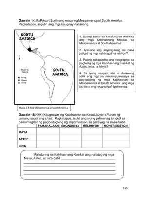 188
Gawain 14.MAPAsuri.Suriin ang mapa ng Mesoamerica at South America.
Pagkatapos, sagutin ang mga kaugnay na tanong.
Gawain 15.KKK (Kaugnayan ng Kabihasnan sa Kasalukuyan).Punan ng
tamang sagot ang chart. Pagkatapos, isulat ang iyong paliwanag tungkol sa
pamamagitan ng pagdudugtong ng impormasyon sa pahayag na nasa ibaba.
PAMAHALAAN EKONOMIYA RELIHIYON KONTRIBUSYON
MAYA
AZTEC
INCA
Maituturing na Kabihasnang Klasikal ang naitatag ng mga
Maya, Aztec, at Inca dahil _______________________________
____________________________________________________
____________________________________________________
____________________________________________________
____________________________________________________.
1. Saang bansa sa kasalukuyan makikita
ang mga Kabihasnang Klasikal sa
Mesoamerica at South America?
2. Ano-ano ang anyong-tubig na nasa
paligid ng mga nabanggit na rehiyon?
3. Paano nakaapekto ang heograpiya sa
pagtatag ng mga Kabihasnang Klasikal ng
Aztec, Inca, at Maya?
4. Sa iyong palagay, alin sa dalawang
salik ang higit na nakaimpluwensiya sa
pag-usbong ng mga kabihasnan sa
Mesoamerica at South America, ang mga
tao ba o ang heograpiya? Ipaliwanag.
Mapa 2.4 Ang Mesoamerica at South America
 