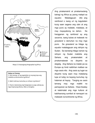 190
Gabay na Tanong
1. Ano-anong uri ng vegetation at anyong-lupa ang
makikita sa kontinente ng Africa?
2. Bakit mahirap mamuhay sa rehiyon ng Sahara?
3. Paano nakatulong ang heograpiya sa pag-usbong ng
mga Imperyong Ghana, Mali, at Songhai.
Ang pinakamainit at pinakamaulang
bahagi ng Africa ay yaong malapit sa
equator. Matatagpuan dito ang
rainforest o isang uri ng kagubatan
kung saan sagana ang ulan at ang
mga puno ay malalaki, matataas, at
may mayayabong na dahon. Sa
hangganan ng rainforest ay ang
savanna, isang bukas at malawak na
grassland o damuhan na may mga
puno. Sa grassland sa hilaga ng
equator matatagpuan ang rehiyon ng
Sudan. Sa bandang hilaga naman ng
rehiyon ng Sudan makikita ang
Sahara, ang pinakamalaki at
pinakamalawak na disyerto sa
daigdig. Ang Sahara na malaki pa sa
Europe ay hindi natitirhan maliban sa
mga oasis nito. Ang oasis ay lugar sa
disyerto kung saan may matabang
lupa at tubig na kayang bumuhay ng
halaman at hayop. Tanging sa oasis
lamang may mga maliliit na
pamayanan sa Sahara. Hiwa-hiwalay
at kalat-kalat ang mga kultura at
kabihasnang sumibol at namayani sa
malawak na kontinente ng Africa.
Mapa 2.5 Katangiang Heograpikal ng Africa
 