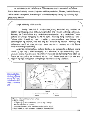 191
Isa sa mga umunlad na kultura sa Africa ay ang rehiyon na malapit sa Sahara.
Nakatulong sa kanilang pamumuhay ang pakikipagkalakalan. Tinawag itong Kalakalang
Trans-Sahara. Bunga nito, nakarating sa Europe at iba pang bahagi ng Asya ang mga
produktong African.
Ang Kalakalang Trans-Sahara
Noong 3000 B.C.E., isang masaganang kalakalan ang umunlad sa
pagitan ng Hilagang Africa at Kanlurang Sudan, ang rehiyon sa timog ng Sahara.
Tinawag na Trans-Sahara ang kalakalang naganap dito. Ang kalakalang Trans-
Sahara ay tumagal hanggang ika-16 na siglo. Tinawag itong kalakalang Trans-
Sahara dahil tinawid ng mga nomadikong mangangalakal ang Sahara sa
pamamagitan ng caravan, dala-dala ang iba’t ibang uri ng kalakal. Kamelyo ang
kadalasang gamit sa mga caravan. Ang caravan ay pangkat ng mga taong
magkakasamang naglalakbay.
Ang mga mangangalakal mula sa Carthage ay pumupunta sa Sahara upang
mamili ng mga hayop tulad ng unggoy, leon, elepante, at mga mamahaling hiyas.
Sinasabi na ang mga elepante na ginamit ni Hannibal sa Digmaang Punic laban sa
Rome ay nanggaling sa Kanlurang Africa. Iba’t ibang grupo ng mga tao ang
nagtayo ng mga pamayanan sa mga lugar na dinaraanan ng kalakalan.
Mapa 2.6 Ruta ng Kalakalang Trans-Sahara
Gabay na Tanong
1. Saang bahagi ng Africa makikita ang lupain ng mga Carthage?
2. Ano ang ibig sabihin ng caravan?
3. Paano nakarating sa Europe ang mga produkto mula sa Africa?
4. Bakit tinawag na Trans-Sahara ang kalakalan sa Hilagang Africa?
http://northafrica
nhistory.wikispac
es.com/file/view/
timbuktu.jpg/112
619921/timbuktu
.jpg
 