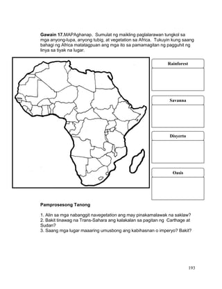 193
Gawain 17.MAPAghanap. Sumulat ng maikling paglalarawan tungkol sa
mga anyong-lupa, anyong tubig, at vegetation sa Africa. Tukuyin kung saang
bahagi ng Africa matatagpuan ang mga ito sa pamamagitan ng pagguhit ng
linya sa tiyak na lugar.
Pamprosesong Tanong
1. Alin sa mga nabanggit navegetation ang may pinakamalawak na saklaw?
2. Bakit tinawag na Trans-Sahara ang kalakalan sa pagitan ng Carthage at
Sudan?
3. Saang mga lugar maaaring umusbong ang kabihasnan o imperyo? Bakit?
Rainforest
Savanna
Disyerto
Oasis
 