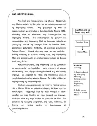 197
ANG IMPERYONG MALI
Ang Mali ang tagapagmana ng Ghana. Nagsimula
ang Mali sa estado ng Kangaba, isa sa mahalagang outpost
ng Imperyong Ghana. Ang pag-akyat ng Mali sa
kapangyarihan ay sinimulan ni Sundiata Keita. Noong 1240,
sinalakay niya at winakasan ang kapangyarihan ng
Imperyong Ghana. Sa pamamagitan ng patuloy na
pananalakay, ang Imperyong Mali ay lumawak pakanluran
patungong lambak ng Senegal River at Gambia River,
pasilangan patungong Timbuktu, at pahilaga patungong
Sahara Desert. Hawak nito ang mga ruta ng kalakalan.
Noong mamatay si Sundiata noong 1255, ang Imperyong
Mali ang pinakamalaki at pinakamapangyarihan sa buong
Kanlurang Sudan.
Katulad ng Ghana, ang Imperyong Mali ay yumaman
sa pamamagitan ng kalakalan. Nang mamuno si Mansa
Musa noong 1312, higit pa niyang pinalawak ang teritoryo ng
imperyo. Sa pagsapit ng 1325, ang malalaking lungsod
pangkalakalan tulad ng Walata, Djenne, Timbuktu, at Gao ay
naging bahagi ng Imperyong Mali.
Maliban sa pagpapalawak ng imperyo, naging bantog
din si Mansa Musa sa pagpapahalagang ibinigay niya sa
karunungan. Nagpatayo siya ng mga mosque o pook-
dasalan ng mga Muslim sa mga lungsod ng imperyo.
Hinikayat niya ang mga iskolar na pumunta sa Mali. Sa
panahon ng kaniyang paghahari, ang Gao, Timbuktu, at
Djenne ay naging sentro ng karunungan at
pananampalataya.
Mga Namuno sa
Imperyong Mali
Sundiata Keita
Mansa Musa
Gabay na
Tanong
1. Paano nakamit
ng Imperyong
Mali ang
kapangyarihan
mula sa
Imperyong
Ghana?
2. Bakit naging
tanyag si Mansa
Musa?
 