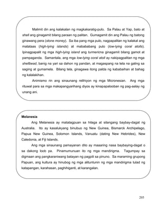 205
Melanesia
Ang Melanesia ay matatagpuan sa hilaga at silangang baybay-dagat ng
Australia. Ito ay kasalukyang binubuo ng New Guinea, Bismarck Archipelago,
Papua New Guinea, Solomon Islands, Vanuatu (dating New Hebrides), New
Caledonia, at Fiji Islands.
Ang mga sinaunang pamayanan dito ay maaaring nasa baybaying-dagat o
sa dakong loob pa. Pinamumunuan ito ng mga mandirigma. Tagumpay sa
digmaan ang pangkaraniwang batayan ng pagpili sa pinuno. Sa maraming grupong
Papuan, ang kultura ay hinubog ng mga alituntunin ng mga mandirigma tulad ng
katapangan, karahasan, paghihiganti, at karangalan.
Malimit din ang kalakalan ng magkakaratig-pulo. Sa Palau at Yap, bato at
shell ang ginagamit bilang paraan ng palitan. Gumagamit din ang Palau ng batong
ginawang pera (stone money). Sa iba pang mga pulo, nagpapalitan ng kalakal ang
matataas (high-lying islands) at mabababang pulo (low-lying coral atolls).
Ipinagpapalit ng mga high-lying island ang turmericna ginagamit bilang gamot at
pampaganda. Samantala, ang mga low-lying coral atoll ay nakipagpalitan ng mga
shellbead, banig na yari sa dahon ng pandan, at magaspang na tela na galing sa
saging at gumamela. Bilang tela, ginagawa itong palda ng kababaihan at bahag
ng kalalakihan.
Animismo rin ang sinaunang relihiyon ng mga Micronesian. Ang mga
rituwal para sa mga makapangyarihang diyos ay kinapapalooban ng pag-aalay ng
unang ani.
 