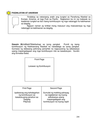 208
PAGNILAYAN AT UNAWAIN
Gawain 26.AdBakit?Makibahagi sa iyong pangkat. Pumili ng isang
kontribusyon ng Kabihasnang Klasikal na nakatalaga sa iyong pangkat.
Gumawa ng dalawang pahinang pamphlet na nagsusulong ng adbokasiya
upang mapangalagaan ang mga kontribusyon nito sa kasalukuyan. Sundin
ang formatsa ibaba.
Tinalakay sa nakaraang aralin ang tungkol sa Panahong Klasikal sa
Europe, America, at mga Pulo sa Pacific. Nagkaroon ka rin ng malawak na
kaalaman tungkol sa iba’t ibang kontribusyon ng mga nabanggit na kabihasnan
sa daigdig.
Ngayon naman ay kritikal mong masusuri ang impluwensiya ng mga
nabanggit na kabihasnan sa daigdig.
.
Front Page
Larawan ng Kontribusyon
First Page
Ipaliwanag ang kahalagahan
ng kontribusyon sa
kasalukuyang panahon sa:
Daigdig
Pilipinas
Second Page
Sumulat ng maikling pahayag
na naglalaman ng inyong
adbokasiya upang
mapangalagaan ang
kontribusyon na inyong napili
 