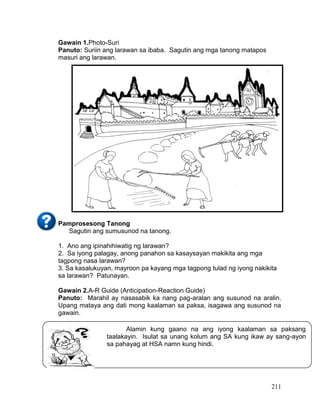 211
Gawain 1.Photo-Suri
Panuto: Suriin ang larawan sa ibaba. Sagutin ang mga tanong matapos
masuri ang larawan.
Pamprosesong Tanong
Sagutin ang sumusunod na tanong.
1. Ano ang ipinahihiwatig ng larawan?
2. Sa iyong palagay, anong panahon sa kasaysayan makikita ang mga
tagpong nasa larawan?
3. Sa kasalukuyan, mayroon pa kayang mga tagpong tulad ng iyong nakikita
sa larawan? Patunayan.
Gawain 2.A-R Guide (Anticipation-Reaction Guide)
Panuto: Marahil ay nasasabik ka nang pag-aralan ang susunod na aralin.
Upang mataya ang dati mong kaalaman sa paksa, isagawa ang susunod na
gawain.
Alamin kung gaano na ang iyong kaalaman sa paksang
taalakayin. Isulat sa unang kolum ang SA kung ikaw ay sang-ayon
sa pahayag at HSA namn kung hindi.
 