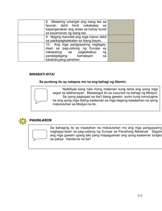 213
BINABATI KITA!
Sa puntong ito ay natapos mo na ang bahagi ng Alamin.
PAUNLARIN
8. Maaaring umangat ang isang tao sa
lipunan dahil hindi nakabatay sa
kapanganakan ang antas sa buhay kundi
sa kayamanan ng isang tao.
9. Naging maunlad ang mga manor dahil
sa pakikipagkalakalan sa ibang bayan.
10. Ang mga pangyayaring nagbigay-
daan sa pag-usbong ng Europe ay
nakatulong sa pagkakabuo ng
pandaigdigang kamalayan sa
kasalukuyang panahon.
Natititiyak kong nais mong malaman kung tama ang iyong mga
sagot sa talahanayan. Masasagot ito sa susunod na bahagi ng Modyul.
Sa iyong pagtupad sa iba’t ibang gawain, suriin kung tumutugma
ba ang iyong mga dating kaalaman sa mga bagong kaaalaman na iyong
matututuhan sa Modyul na ito.
Sa bahaging ito ay inaasahan na matututuhan mo ang mga pangyayaring
nagbigay-daan sa pag-usbong ng Europe sa Panahong Medieval. Sagutin
ang mga gawain upang lalo pang mapagyaman ang iyong kaalaman tungkol
sa paksa. Handa ka na ba?
 