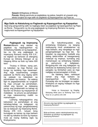 216
Gawain 4.Magbasa at Matuto
Panuto: Bilang panimula sa pagtalakay ng paksa, basahin at unawain ang
teksto tungkol sa mga salik sa paglakas ng kapangyarihan ng Pope sa
Europe.
Mga Salik na Nakatulong sa Paglawak ng Kapangyarihan ng Kapapahan
Apat ang pangunahing salik na nagbigay-daan sa paglakas ng kapangyarihan ng Papa
sa Rome. Pangunahin na rito ang pagbagsak ng Imperyong Romano na siyang
nagbunsod sa kapangyarihan ng kapapahan.
Pagbagsak ng Imperyong
Roman.Marami ang dahilan ng
paglakas ng kapangyarihan ng
Simbahang Katoliko at ng kapapahan.
Isa na rito ang pagbagsak ng
imperyong Romano noong 476 C.E.,
na naghari sa kanluran at silangang
Europe sa Gitnang Silangan at sa
hilagang Africa sa loob ng halos 600
taon.
Tinukoy ni Silvian, isang pari,
na kalooban ng mga Roman ang
bunga ng kanilang mga kasamaan.
Ang mga kayamanang umagos
papasok sa Rome ang naging sanhi
ng palasak na kabulukan sa
pamahalaan ng imperyo. Sa walang
tigil na pagsasamantala sa tungkulin
ng mga umuugit ng pamahalaan,
nahati ang lipunan sa dalawang
panig- ang pinakamaliit na bahagi ng
lipunan na binubuo ng mayayaman at
malalakas na pinuno sa pamahalaan
at mga nakararaming maliliit na
mamamayan.
Lubhang nakapagpahina ang
kabulukan sa pamahalaan at ang
kahabag-habag na kalagayan ng
pamumuhay ng mga pangkaraniwang
tao sa katayuan ng Imperyong Rome.
Noong 476 C.E., tuluyan itong
bumagsak sa kamay ng mga barbaro
na dati ng nakatira sa loob ng imperyo
mula pa noong ikatlong siglo ng
Kristiyanismo.
Sa kabutihang-palad, ang
simbahang Kristiyano, na tanging
institusyong hindi pinakialaman ng
mga barbaro, ang nangalaga sa mga
pangangailangan ng mga tao. Sa
kawalan ng pag-asang maibalik ang
dating lakas-militar at kasaganaang
materyal ng imperyo, bumaling ang
mamamayan sa simbahang Katoliko
sa pamumuno at kaligtasan.
Binigyang-diin nila ang kalagayan ng
kaluluwa sa ikalawang buhay ayon sa
pangako ng Simbahan para sa mga
nailigtas sa pamamagitan ni Kristo.
Sa kabilang dako, nahikayat
naman ang mga barbaro sa
kapangyarihan ng Simbahan.
Pumayag sila na binyagan sa pagka-
Kristiyano at naging matapat na mga
kaanib ng pari.
Halaw sa Kasaysayan ng Daigdig,
Batayang AKlat para sa Ikatlong Taon nina
Vivar et. al. pahina 141-144
Ano-ano ang mga dahilan ng pagbagsak ng
Imperyong Romano?
________________________________________
________________________________________
Mula sa binasa, paano nakaimpluwensiya ang
Simbahan sa panahon ng pagbagsak ng
Imperyong Romano?
________________________________________
________________________________________
 