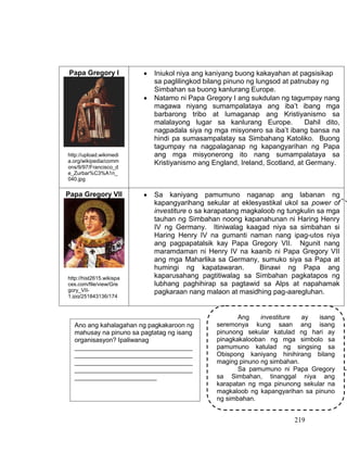 219
Papa Gregory I  Iniukol niya ang kaniyang buong kakayahan at pagsisikap
sa paglilingkod bilang pinuno ng lungsod at patnubay ng
Simbahan sa buong kanlurang Europe.
 Natamo ni Papa Gregory I ang sukdulan ng tagumpay nang
magawa niyang sumampalataya ang iba’t ibang mga
barbarong tribo at lumaganap ang Kristiyanismo sa
malalayong lugar sa kanlurang Europe. Dahil dito,
nagpadala siya ng mga misyonero sa iba’t ibang bansa na
hindi pa sumasampalatay sa Simbahang Katoliko. Buong
tagumpay na nagpalaganap ng kapangyarihan ng Papa
ang mga misyonerong ito nang sumampalataya sa
Kristiyanismo ang England, Ireland, Scotland, at Germany.
 Sa kaniyang pamumuno naganap ang labanan ng
kapangyarihang sekular at eklesyastikal ukol sa power of
investiture o sa karapatang magkaloob ng tungkulin sa mga
tauhan ng Simbahan noong kapanahunan ni Haring Henry
IV ng Germany. Itiniwalag kaagad niya sa simbahan si
Haring Henry IV na gumanti naman nang ipag-utos niya
ang pagpapatalsik kay Papa Gregory VII. Ngunit nang
maramdaman ni Henry IV na kaanib ni Papa Gregory VII
ang mga Maharlika sa Germany, sumuko siya sa Papa at
humingi ng kapatawaran. Binawi ng Papa ang
kaparusahang pagtitiwalag sa Simbahan pagkatapos ng
lubhang paghihirap sa pagtawid sa Alps at napahamak
pagkaraan nang malaon at masidhing pag-aaregluhan.
Papa Gregory VII
Ang investiture ay isang
seremonya kung saan ang isang
pinunong sekular katulad ng hari ay
pinagkakalooban ng mga simbolo sa
pamumuno katulad ng singsing sa
Obispong kaniyang hinihirang bilang
maging pinuno ng simbahan.
Sa pamumuno ni Papa Gregory
sa Simbahan, tinanggal niya ang
karapatan ng mga pinunong sekular na
magkaloob ng kapangyarihan sa pinuno
ng simbahan.
Ano ang kahalagahan ng pagkakaroon ng
mahusay na pinuno sa pagtatag ng isang
organisasyon? Ipaliwanag
_________________________________
_________________________________
_________________________________
_________________________________
_______________________
http://upload.wikimedi
a.org/wikipedia/comm
ons/9/97/Francisco_d
e_Zurbar%C3%A1n_
040.jpg
http://hist2615.wikispa
ces.com/file/view/Gre
gory_VII-
1.jpg/251843136/174
x220/Gregory_VII-
1.jpg
 